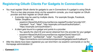 Registering OAuth Clients For Gadgets In Connections




42

You must register OAuth clients for gadgets to use in Connections if a gadget is using OAuth
–
This is a two step process done via the wasadmin console, you must register an OAuth
provider and then register an OAuth client
●
A provider may be used by multiple clients. For example Google, Facebook,
Twitter, DropBox etc.
– wsadmin>NewsOAuth2ConsumerService.registerProvider("provider123",
"standard", "true", "false", "http://example.com/oauth/authorization",
"https://example.com/oauth/token")
●
A client gets bound to a gadget and points to a provider.
– You specify the client ID and secret obtained from the provider for your gadget
– wsadmin>NewsOAuth2ConsumerService.registerClient("client123",
"provider123", "confidential", "code", "my-client", "my-secret",
"https://connections.com/connections/opensocial/gadgets/oauth2callback")
After the clients have been registered you can bind them via wsadmin commands or via the
Homepage administration UI

 