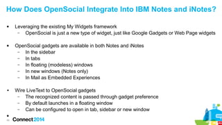 How Does OpenSocial Integrate Into IBM Notes and iNotes?




●


45

Leveraging the existing My Widgets framework
–
OpenSocial is just a new type of widget, just like Google Gadgets or Web Page widgets
OpenSocial gadgets are available in both Notes and iNotes
–
In the sidebar
–
In tabs
–
In floating (modeless) windows
–
In new windows (Notes only)
–
In Mail as Embedded Experiences
Wire LiveText to OpenSocial gadgets
–
The recognized content is passed through gadget preference
–
By default launches in a floating window
–
Can be configured to open in tab, sidebar or new window

 