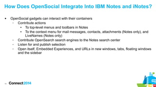 How Does OpenSocial Integrate Into IBM Notes and iNotes?


46

OpenSocial gadgets can interact with their containers
–
Contribute actions
●
To top-level menus and toolbars in Notes
●
To the context menu for mail messages, contacts, attachments (Notes only), and
LiveNames (Notes only)
–
Contribute OpenSearch search engines to the Notes search center
–
Listen for and publish selection
–
Open itself, Embedded Experiences, and URLs in new windows, tabs, floating windows
and the sidebar

 