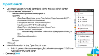 OpenSearch


Use OpenSearch APIs to contribute to the Notes search center
<Optional feature="opensearch">
<Param name="opensearch-description">
<![CDATA[
<OpenSearchDescription xmlns="http://a9.com/-/spec/opensearch/1.1/" >
<ShortName>CNN.com</ShortName>
<Description>CNN.com Search</Description>
<InputEncoding>UTF-8</InputEncoding>
<SearchForm>http://search.cnn.com/</SearchForm>
<Url type="text/html" method="get"
template="http://www.cnn.com/search/?query={searchTerms}">
</Url>
</OpenSearchDescription>
]]>
</Param>
</Optional>



47

More information in the OpenSocial spec
–
http://opensocial-resources.googlecode.com/svn/spec/2.5/CoreGadget.xml#OpenSearch

 