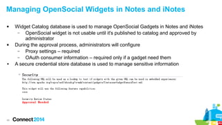 Managing OpenSocial Widgets in Notes and iNotes




●

49

Widget Catalog database is used to manage OpenSocial Gadgets in Notes and iNotes
–
OpenSocial widget is not usable until it's published to catalog and approved by
administrator
During the approval process, administrators will configure
–
Proxy settings – required
–
OAuth consumer information – required only if a gadget need them
A secure credential store database is used to manage sensitive information

 