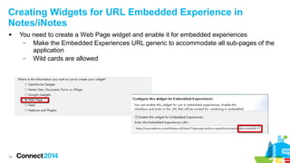 Creating Widgets for URL Embedded Experience in
Notes/iNotes


50

You need to create a Web Page widget and enable it for embedded experiences
–
Make the Embedded Experiences URL generic to accommodate all sub-pages of the
application
–
Wild cards are allowed

 