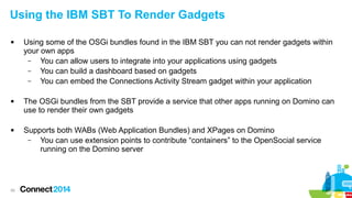 Using the IBM SBT To Render Gadgets






55

Using some of the OSGi bundles found in the IBM SBT you can not render gadgets within
your own apps
–
You can allow users to integrate into your applications using gadgets
–
You can build a dashboard based on gadgets
–
You can embed the Connections Activity Stream gadget within your application
The OSGi bundles from the SBT provide a service that other apps running on Domino can
use to render their own gadgets
Supports both WABs (Web Application Bundles) and XPages on Domino
–
You can use extension points to contribute “containers” to the OpenSocial service
running on the Domino server

 