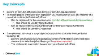 Key Concepts





56

Depend on com.ibm.sbt.opensocial.domino or com.ibm.xsp.opensocial
To render gadgets within your own application you must supply at least one instance of a
class that implements ContainerExtPoint
–
Can be registered via the extension point com.ibm.sbt.opensocial.domino.container
●
This should be used by OSGi bundles
–
Can be registered by calling ContainerExtPointManager.registerContainers
●
This should be used by XPage apps
Then you need to include a script tag in your application to include the OpenSocial
Container JS
–
[domino server]/osplayground/gadgets/js/container:embedded-experiences:openviews:actions:selection.js?c=1&debug=1&container=sampleId
–
The container id must match the one from your ContainerExtPoint

 