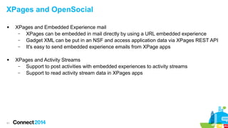 XPages and OpenSocial




61

XPages and Embedded Experience mail
–
XPages can be embedded in mail directly by using a URL embedded experience
–
Gadget XML can be put in an NSF and access application data via XPages REST API
–
It's easy to send embedded experience emails from XPage apps
XPages and Activity Streams
–
Support to post activities with embedded experiences to activity streams
–
Support to read activity stream data in XPages apps

 