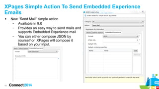 XPages Simple Action To Send Embedded Experience
Emails


New “Send Mail” simple action
–
Available in 9.0
–
Provides an easy way to send mails and
supports Embedded Experience mail
–
You can either compose JSON by
yourself or XPages will compose it
based on your input.
–

63

 