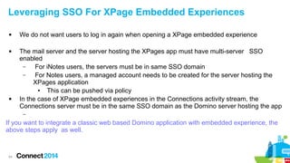 Leveraging SSO For XPage Embedded Experiences






We do not want users to log in again when opening a XPage embedded experience
The mail server and the server hosting the XPages app must have multi-server SSO
enabled
–
For iNotes users, the servers must be in same SSO domain
–
For Notes users, a managed account needs to be created for the server hosting the
XPages application
●
This can be pushed via policy
In the case of XPage embedded experiences in the Connections activity stream, the
Connections server must be in the same SSO domain as the Domino server hosting the app
–

If you want to integrate a classic web based Domino application with embedded experience, the
above steps apply as well.

64

 