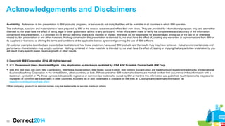 Acknowledgements and Disclaimers
Availability. References in this presentation to IBM products, programs, or services do not imply that they will be available in all countries in which IBM operates.
The workshops, sessions and materials have been prepared by IBM or the session speakers and reflect their own views. They are provided for informational purposes only, and are neither
intended to, nor shall have the effect of being, legal or other guidance or advice to any participant. While efforts were made to verify the completeness and accuracy of the information
contained in this presentation, it is provided AS-IS without warranty of any kind, express or implied. IBM shall not be responsible for any damages arising out of the use of, or otherwise
related to, this presentation or any other materials. Nothing contained in this presentation is intended to, nor shall have the effect of, creating any warranties or representations from IBM or
its suppliers or licensors, or altering the terms and conditions of the applicable license agreement governing the use of IBM software.
All customer examples described are presented as illustrations of how those customers have used IBM products and the results they may have achieved. Actual environmental costs and
performance characteristics may vary by customer. Nothing contained in these materials is intended to, nor shall have the effect of, stating or implying that any activities undertaken by you
will result in any specific sales, revenue growth or other results.

© Copyright IBM Corporation 2014. All rights reserved.
 U.S. Government Users Restricted Rights - Use, duplication or disclosure restricted by GSA ADP Schedule Contract with IBM Corp.
 IBM, the IBM logo, ibm.com, IBM Connections, IBM Notes Social Edition, IBM iNotes Social Edition, IBM Domino Social Edition are trademarks or registered trademarks of International
Business Machines Corporation in the United States, other countries, or both. If these and other IBM trademarked terms are marked on their first occurrence in this information with a
trademark symbol (® or ™), these symbols indicate U.S. registered or common law trademarks owned by IBM at the time this information was published. Such trademarks may also be
registered or common law trademarks in other countries. A current list of IBM trademarks is available on the Web at “Copyright and trademark information” at
www.ibm.com/legal/copytrade.shtml
Other company, product, or service names may be trademarks or service marks of others.

69

 