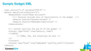 Sample Gadget XML
<?xml version="1.0" encoding="UTF-8" ?>
<Module specificationVersion='2'>
<ModulePrefs title="Acme Airlines">
<!-- Features provide sets of functionality to the gadget
<Require feature="dynamic-height" />
<Require feature="embedded-experiences" />
</ModulePrefs>
<!-- Content sections are the UI of the gadget -->
<Content type="html" view="default, home">
<![CDATA[
<!--HTML, CSS, and JavaScript go here -->
]]>
</Content>
<Content type="html" view="embedded" href="ee.html"></Content>
</Module>
8

-->

 