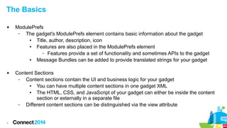 The Basics




9

ModulePrefs
–
The gadget's ModulePrefs element contains basic information about the gadget
●
Title, author, description, icon
●
Features are also placed in the ModulePrefs element
– Features provide a set of functionality and sometimes APIs to the gadget
●
Message Bundles can be added to provide translated strings for your gadget
Content Sections
–
Content sections contain the UI and business logic for your gadget
●
You can have multiple content sections in one gadget XML
●
The HTML, CSS, and JavaScript of your gadget can either be inside the content
section or externally in a separate file
–
Different content sections can be distinguished via the view attribute

 
