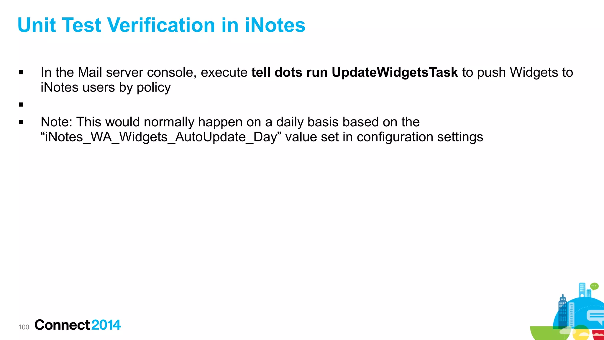 Unit Test Verification in iNotes


In the Mail server console, execute tell dots run UpdateWidgetsTask to push Widgets to
iNotes users by policy




100

Note: This would normally happen on a daily basis based on the
“iNotes_WA_Widgets_AutoUpdate_Day” value set in configuration settings

 