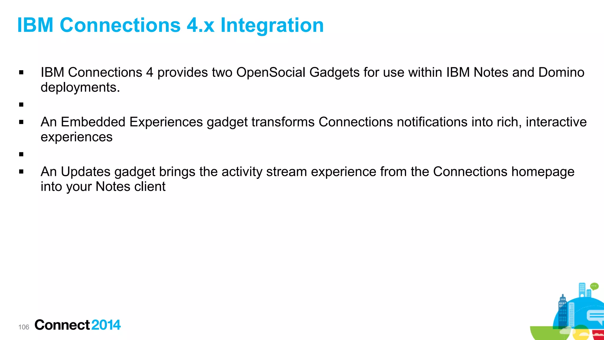 IBM Connections 4.x Integration


IBM Connections 4 provides two OpenSocial Gadgets for use within IBM Notes and Domino
deployments.




An Embedded Experiences gadget transforms Connections notifications into rich, interactive
experiences




106

An Updates gadget brings the activity stream experience from the Connections homepage
into your Notes client

 