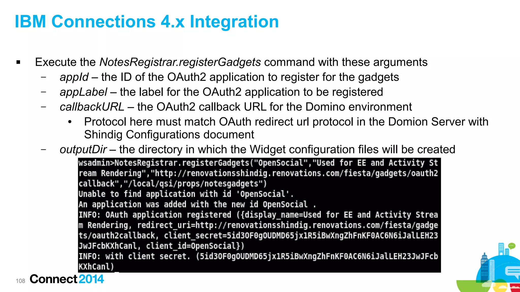 IBM Connections 4.x Integration


108

Execute the NotesRegistrar.registerGadgets command with these arguments
–
appId – the ID of the OAuth2 application to register for the gadgets
–
appLabel – the label for the OAuth2 application to be registered
–
callbackURL – the OAuth2 callback URL for the Domino environment
●
Protocol here must match OAuth redirect url protocol in the Domion Server with
Shindig Configurations document
–
outputDir – the directory in which the Widget configuration files will be created

 