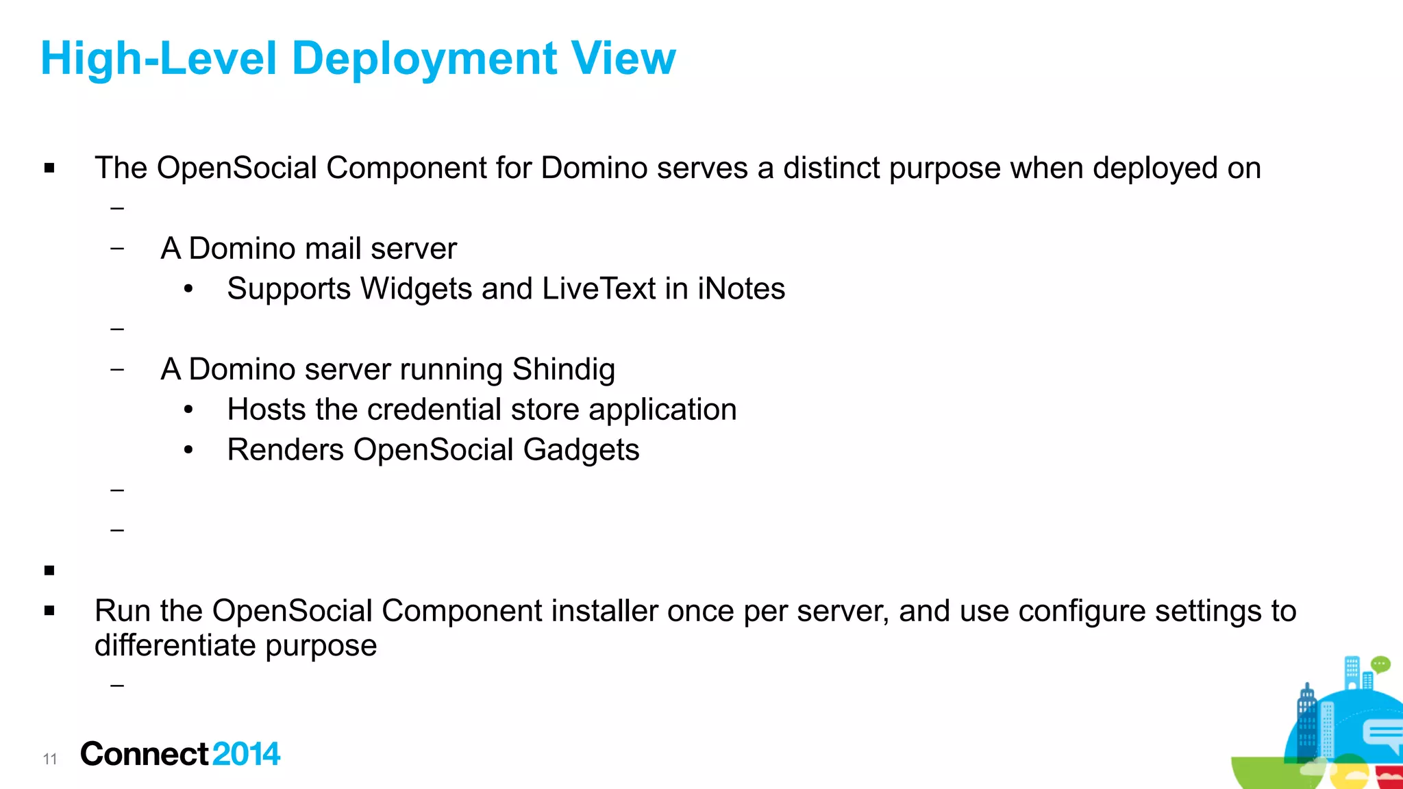 High-Level Deployment View


The OpenSocial Component for Domino serves a distinct purpose when deployed on
–
–

A Domino mail server
●
Supports Widgets and LiveText in iNotes

–
–

A Domino server running Shindig
●
Hosts the credential store application
●
Renders OpenSocial Gadgets

–
–



Run the OpenSocial Component installer once per server, and use configure settings to
differentiate purpose
–

11

 