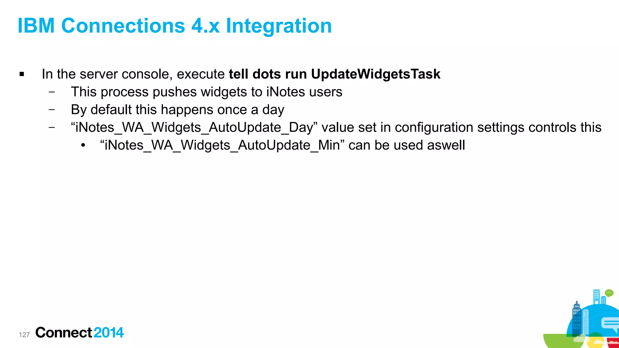 IBM Connections 4.x Integration


127

In the server console, execute tell dots run UpdateWidgetsTask
–
This process pushes widgets to iNotes users
–
By default this happens once a day
–
“iNotes_WA_Widgets_AutoUpdate_Day” value set in configuration settings controls this
●
“iNotes_WA_Widgets_AutoUpdate_Min” can be used aswell

 