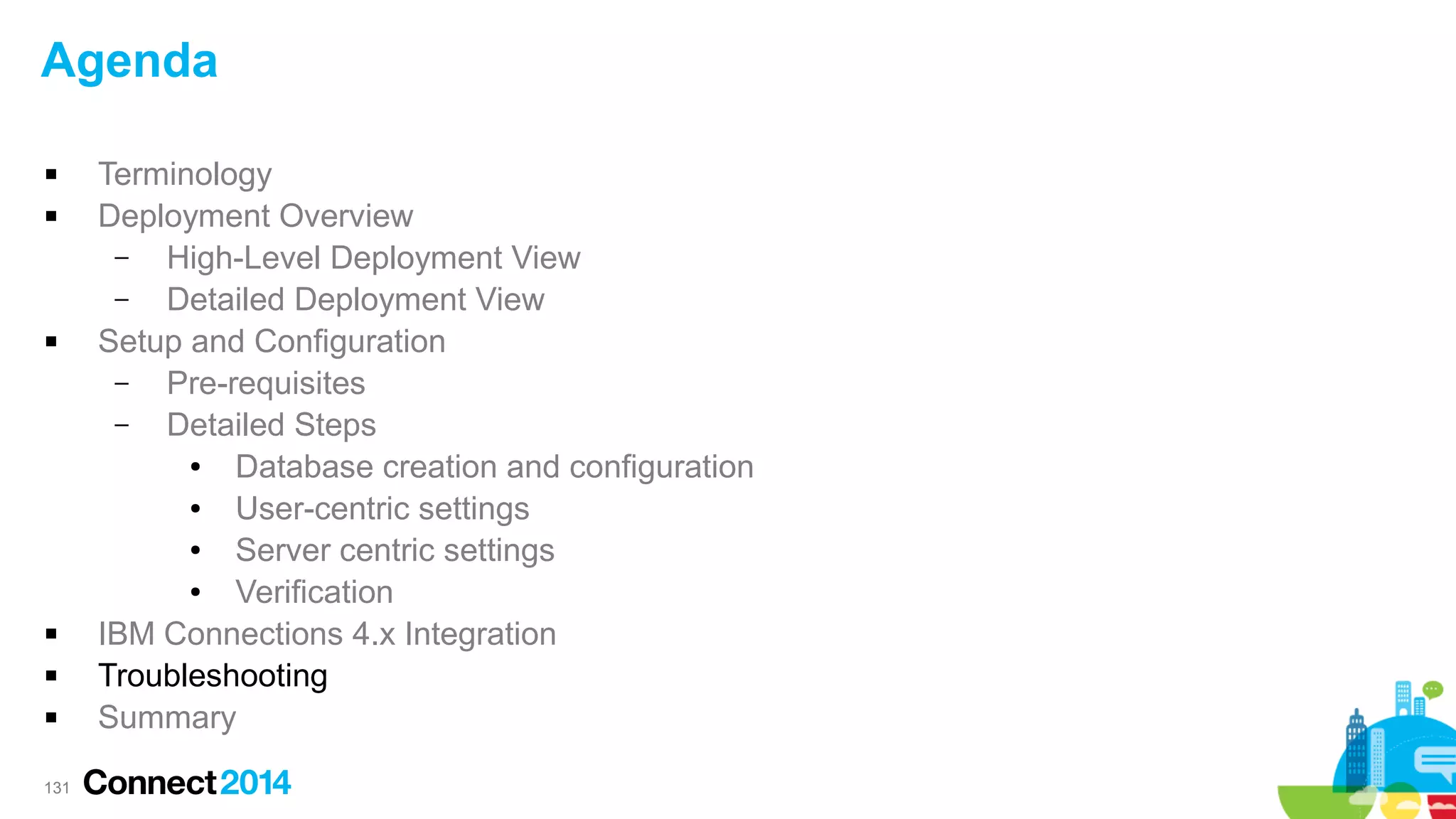 Agenda









131

Terminology
Deployment Overview
–
High-Level Deployment View
–
Detailed Deployment View
Setup and Configuration
–
Pre-requisites
–
Detailed Steps
●
Database creation and configuration
●
User-centric settings
●
Server centric settings
●
Verification
IBM Connections 4.x Integration
Troubleshooting
Summary

 