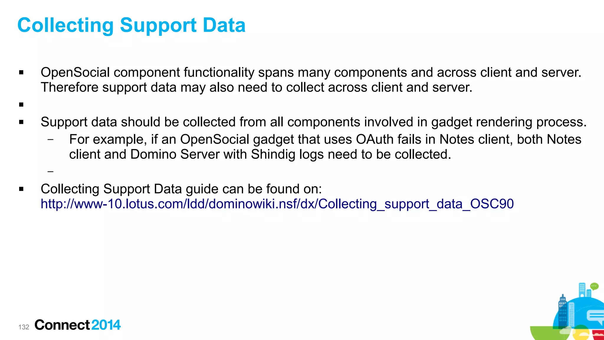Collecting Support Data


OpenSocial component functionality spans many components and across client and server.
Therefore support data may also need to collect across client and server.




Support data should be collected from all components involved in gadget rendering process.
–
For example, if an OpenSocial gadget that uses OAuth fails in Notes client, both Notes
client and Domino Server with Shindig logs need to be collected.
–



132

Collecting Support Data guide can be found on:
http://www-10.lotus.com/ldd/dominowiki.nsf/dx/Collecting_support_data_OSC90

 