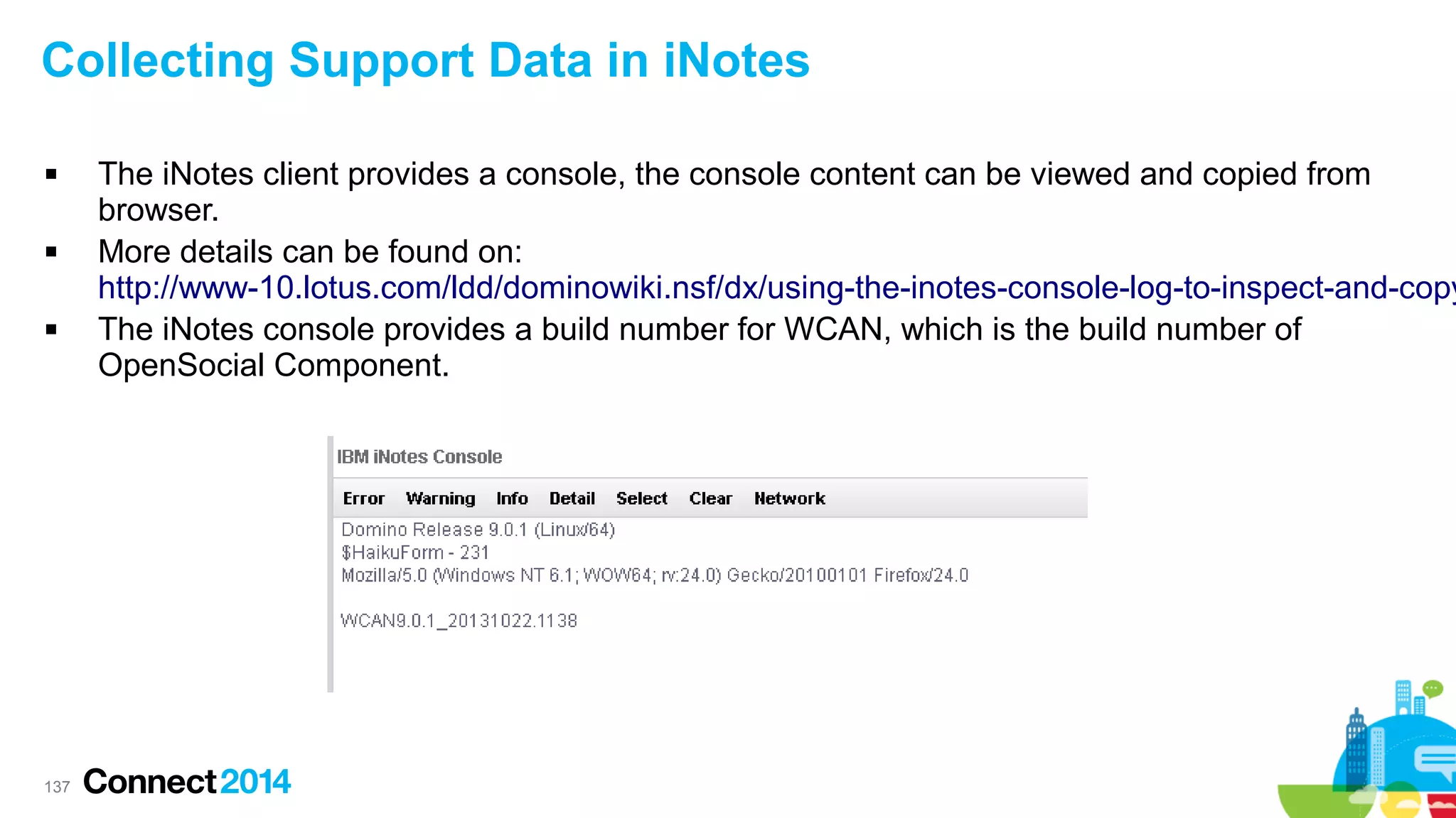 Collecting Support Data in iNotes






137

The iNotes client provides a console, the console content can be viewed and copied from
browser.
More details can be found on:
http://www-10.lotus.com/ldd/dominowiki.nsf/dx/using-the-inotes-console-log-to-inspect-and-copy
The iNotes console provides a build number for WCAN, which is the build number of
OpenSocial Component.

 