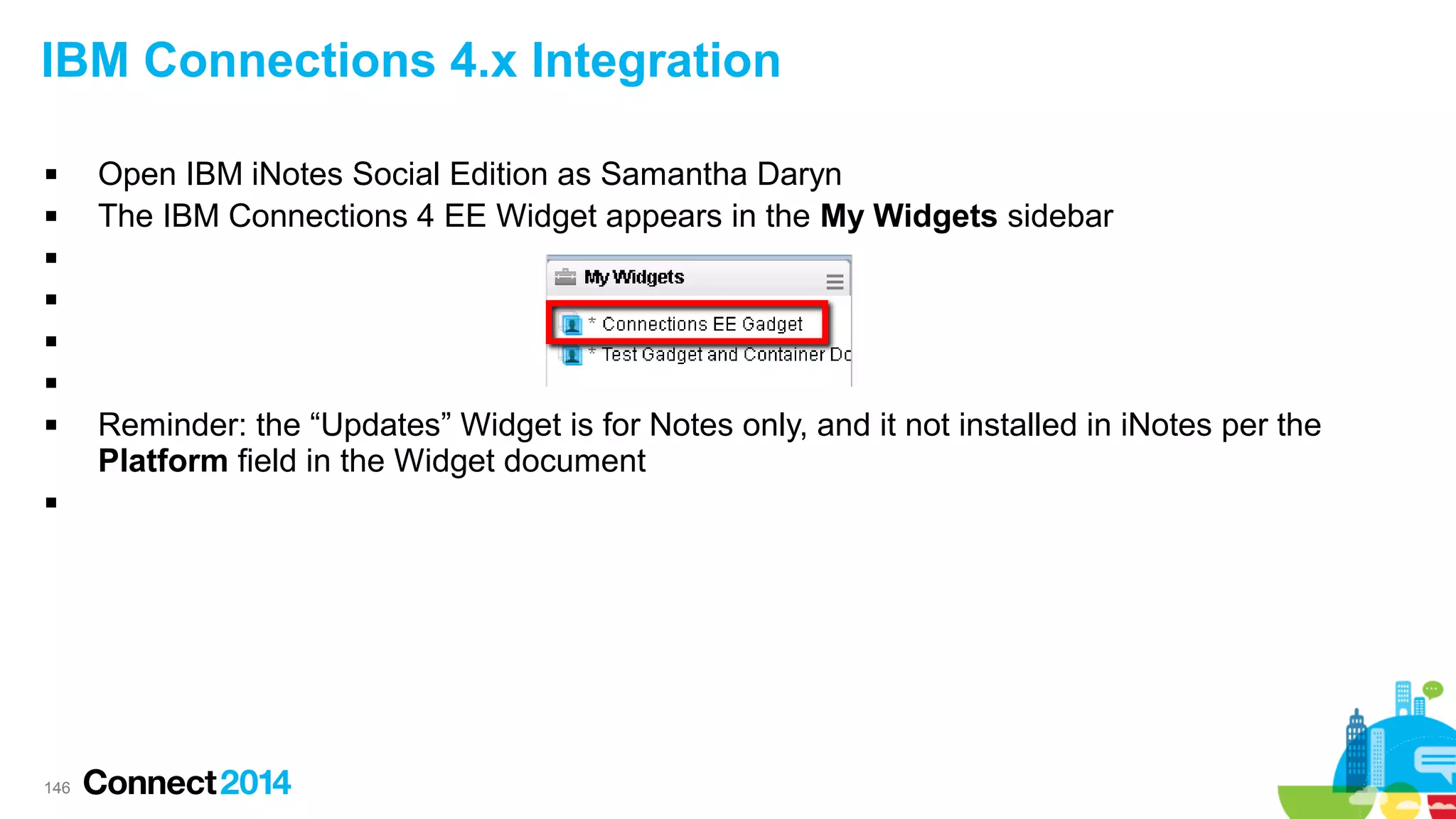 IBM Connections 4.x Integration



Open IBM iNotes Social Edition as Samantha Daryn
The IBM Connections 4 EE Widget appears in the My Widgets sidebar









146

Reminder: the “Updates” Widget is for Notes only, and it not installed in iNotes per the
Platform field in the Widget document

 