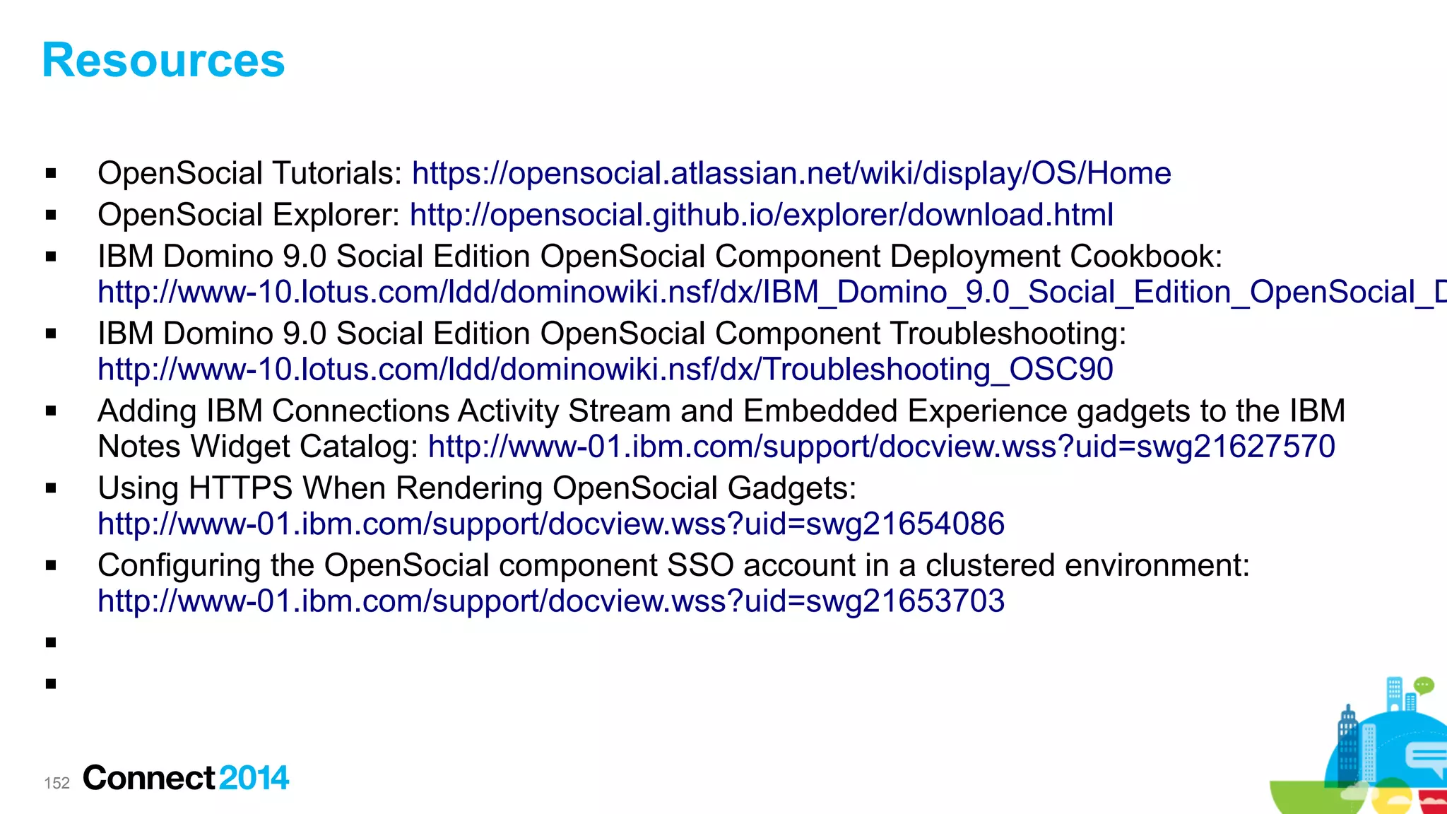 Resources















152

OpenSocial Tutorials: https://opensocial.atlassian.net/wiki/display/OS/Home
OpenSocial Explorer: http://opensocial.github.io/explorer/download.html
IBM Domino 9.0 Social Edition OpenSocial Component Deployment Cookbook:
http://www-10.lotus.com/ldd/dominowiki.nsf/dx/IBM_Domino_9.0_Social_Edition_OpenSocial_D
IBM Domino 9.0 Social Edition OpenSocial Component Troubleshooting:
http://www-10.lotus.com/ldd/dominowiki.nsf/dx/Troubleshooting_OSC90
Adding IBM Connections Activity Stream and Embedded Experience gadgets to the IBM
Notes Widget Catalog: http://www-01.ibm.com/support/docview.wss?uid=swg21627570
Using HTTPS When Rendering OpenSocial Gadgets:
http://www-01.ibm.com/support/docview.wss?uid=swg21654086
Configuring the OpenSocial component SSO account in a clustered environment:
http://www-01.ibm.com/support/docview.wss?uid=swg21653703

 