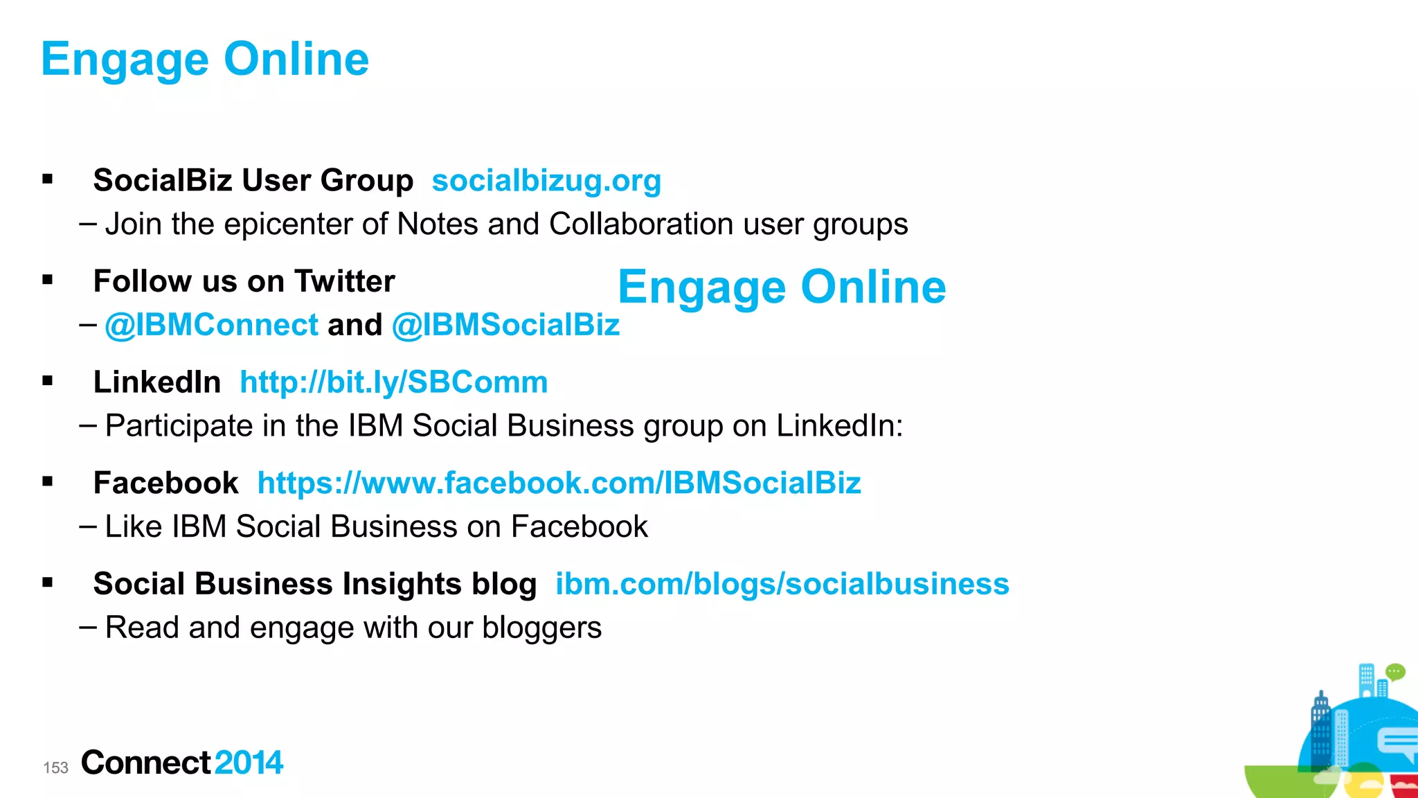 Engage Online




SocialBiz User Group socialbizug.org
– Join the epicenter of Notes and Collaboration user groups
Follow us on Twitter
Engage
– @IBMConnect and @IBMSocialBiz

Online



LinkedIn http://bit.ly/SBComm
– Participate in the IBM Social Business group on LinkedIn:



Facebook https://www.facebook.com/IBMSocialBiz
– Like IBM Social Business on Facebook



Social Business Insights blog ibm.com/blogs/socialbusiness
– Read and engage with our bloggers

153

 