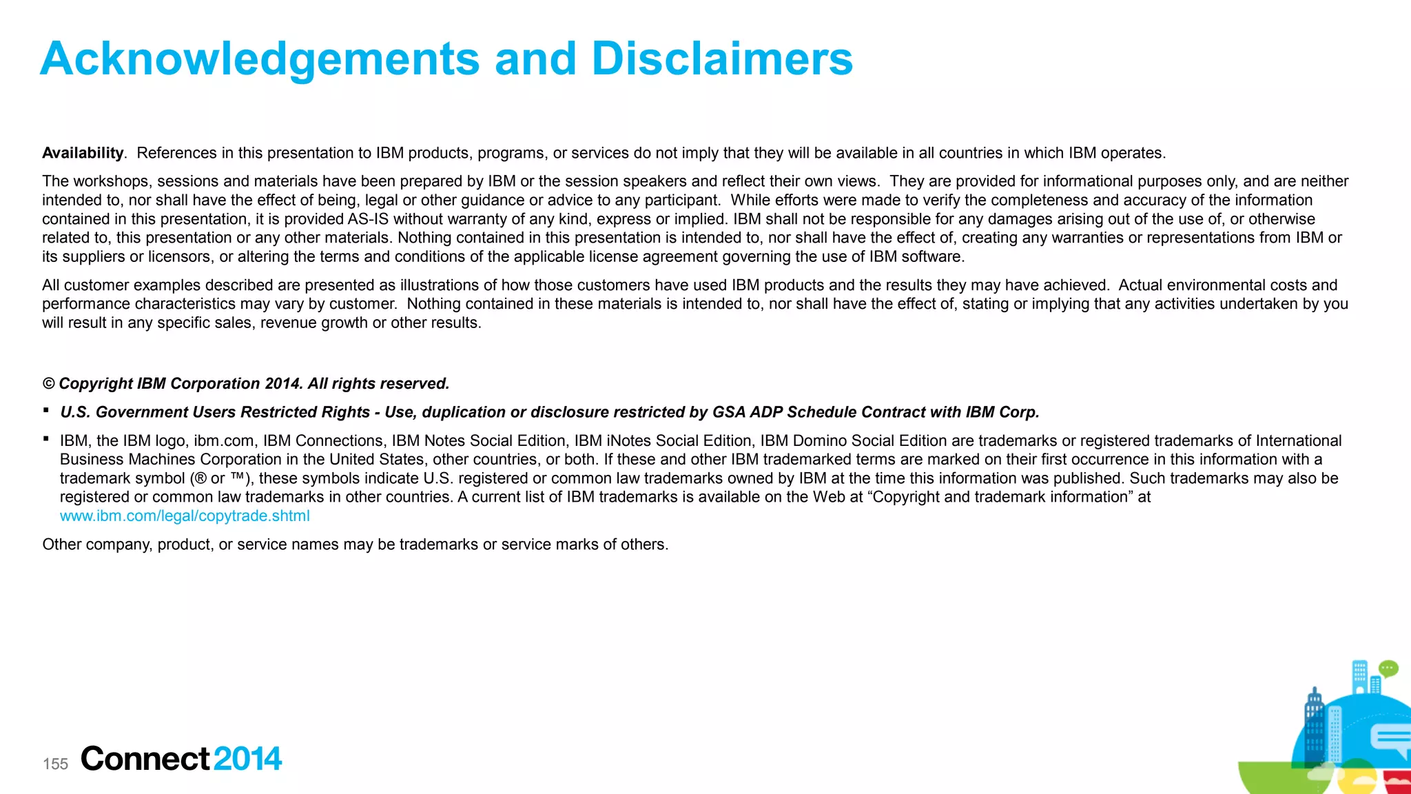 Acknowledgements and Disclaimers
Availability. References in this presentation to IBM products, programs, or services do not imply that they will be available in all countries in which IBM operates.
The workshops, sessions and materials have been prepared by IBM or the session speakers and reflect their own views. They are provided for informational purposes only, and are neither
intended to, nor shall have the effect of being, legal or other guidance or advice to any participant. While efforts were made to verify the completeness and accuracy of the information
contained in this presentation, it is provided AS-IS without warranty of any kind, express or implied. IBM shall not be responsible for any damages arising out of the use of, or otherwise
related to, this presentation or any other materials. Nothing contained in this presentation is intended to, nor shall have the effect of, creating any warranties or representations from IBM or
its suppliers or licensors, or altering the terms and conditions of the applicable license agreement governing the use of IBM software.
All customer examples described are presented as illustrations of how those customers have used IBM products and the results they may have achieved. Actual environmental costs and
performance characteristics may vary by customer. Nothing contained in these materials is intended to, nor shall have the effect of, stating or implying that any activities undertaken by you
will result in any specific sales, revenue growth or other results.

© Copyright IBM Corporation 2014. All rights reserved.
 U.S. Government Users Restricted Rights - Use, duplication or disclosure restricted by GSA ADP Schedule Contract with IBM Corp.
 IBM, the IBM logo, ibm.com, IBM Connections, IBM Notes Social Edition, IBM iNotes Social Edition, IBM Domino Social Edition are trademarks or registered trademarks of International
Business Machines Corporation in the United States, other countries, or both. If these and other IBM trademarked terms are marked on their first occurrence in this information with a
trademark symbol (® or ™), these symbols indicate U.S. registered or common law trademarks owned by IBM at the time this information was published. Such trademarks may also be
registered or common law trademarks in other countries. A current list of IBM trademarks is available on the Web at “Copyright and trademark information” at
www.ibm.com/legal/copytrade.shtml
Other company, product, or service names may be trademarks or service marks of others.

155

 