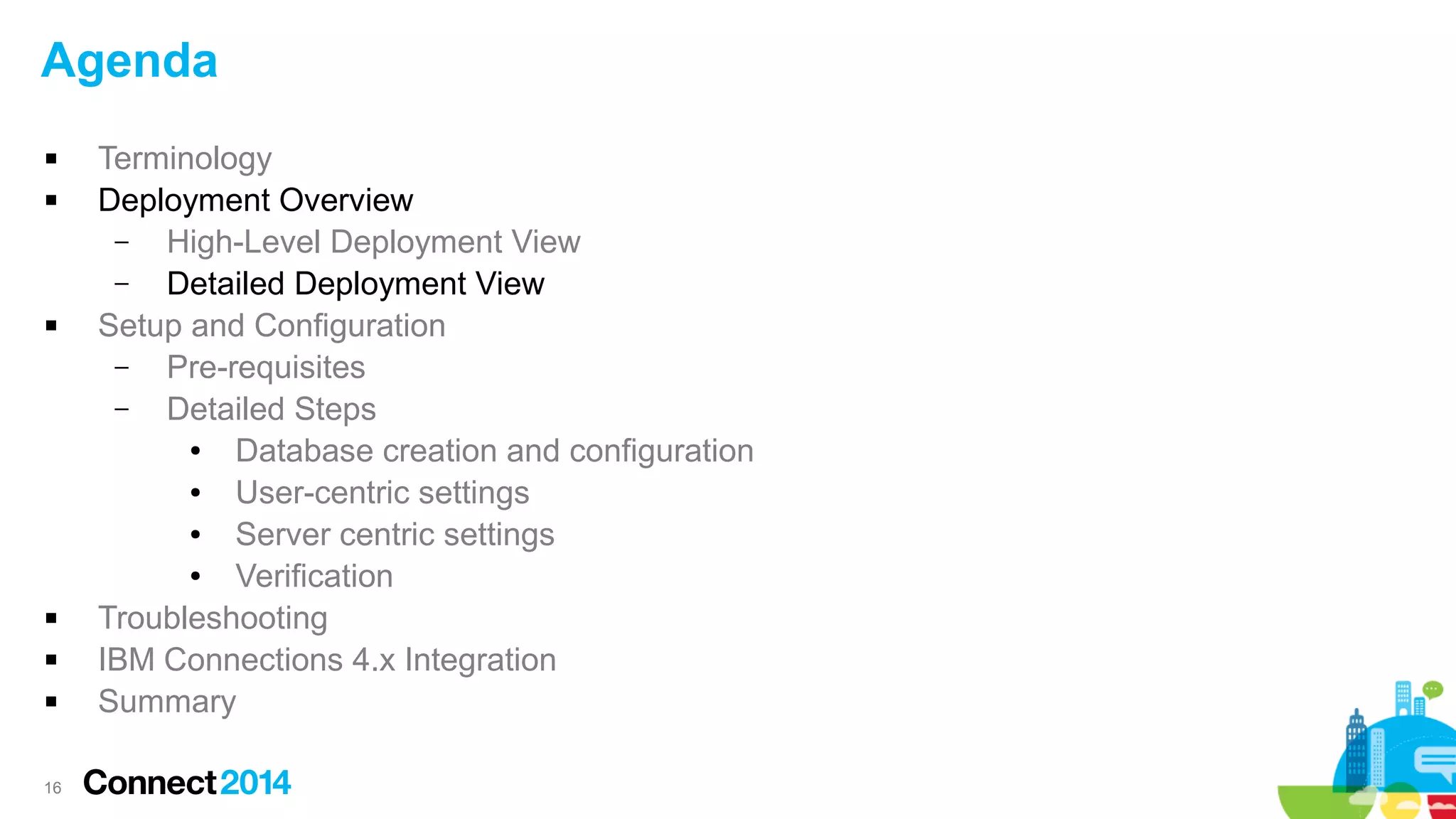 Agenda









16

Terminology
Deployment Overview
–
High-Level Deployment View
–
Detailed Deployment View
Setup and Configuration
–
Pre-requisites
–
Detailed Steps
●
Database creation and configuration
●
User-centric settings
●
Server centric settings
●
Verification
Troubleshooting
IBM Connections 4.x Integration
Summary

 