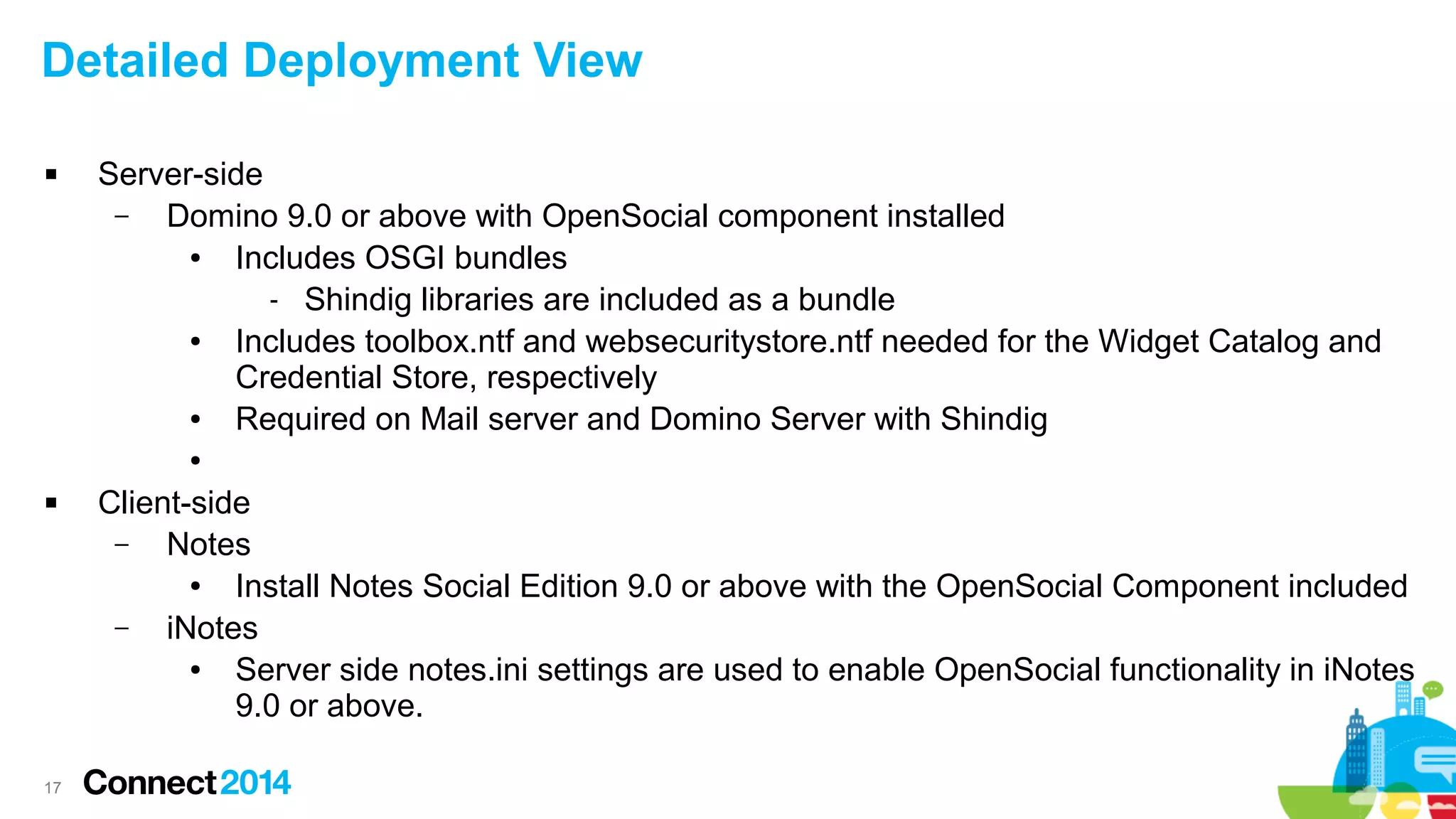 Detailed Deployment View


Server-side
–
Domino 9.0 or above with OpenSocial component installed
●
Includes OSGI bundles
- Shindig libraries are included as a bundle
●
Includes toolbox.ntf and websecuritystore.ntf needed for the Widget Catalog and
Credential Store, respectively
●
Required on Mail server and Domino Server with Shindig
●



17

Client-side
–
Notes
●
Install Notes Social Edition 9.0 or above with the OpenSocial Component included
–
iNotes
●
Server side notes.ini settings are used to enable OpenSocial functionality in iNotes
9.0 or above.

 
