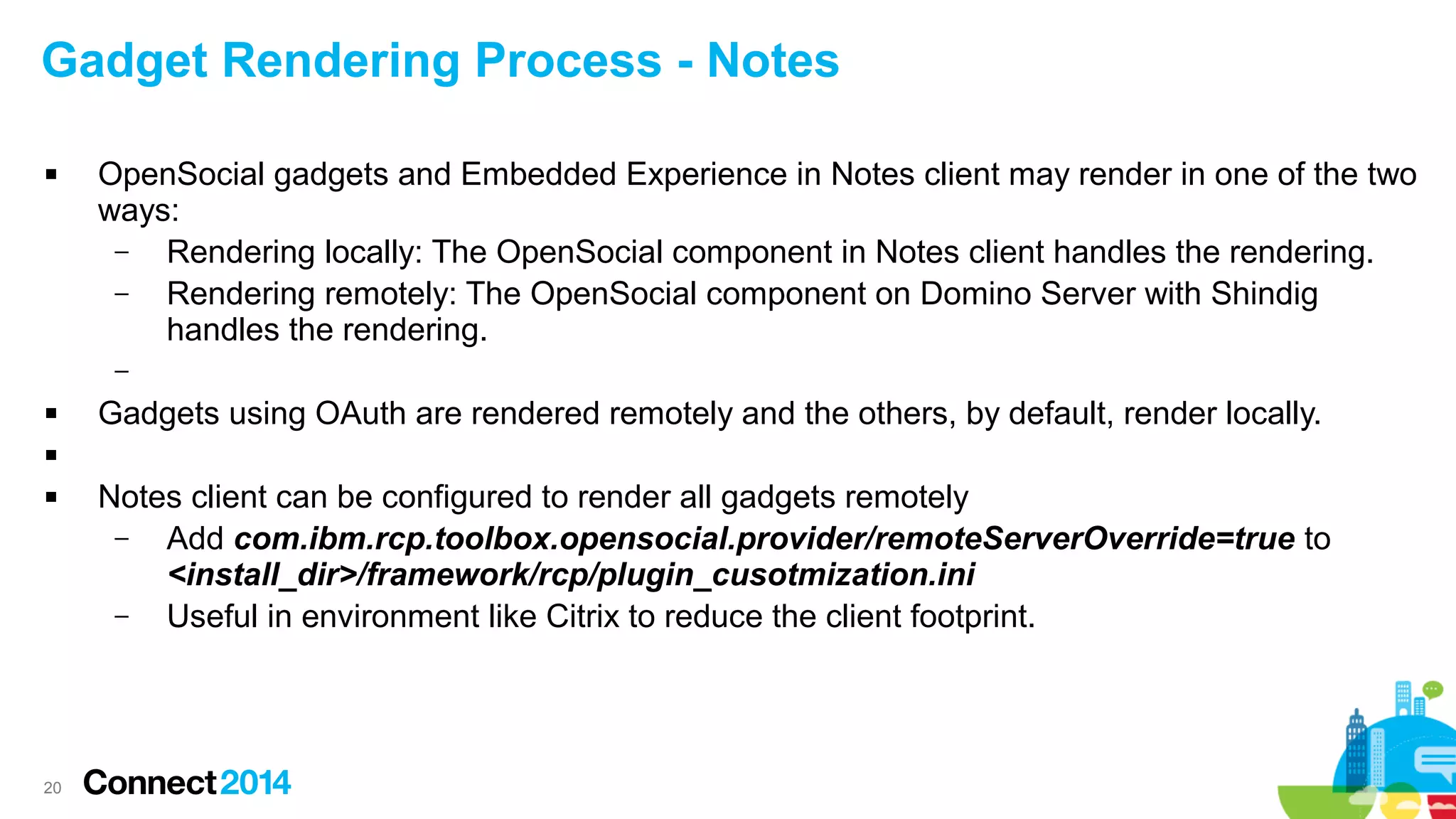 Gadget Rendering Process - Notes


OpenSocial gadgets and Embedded Experience in Notes client may render in one of the two
ways:
–
Rendering locally: The OpenSocial component in Notes client handles the rendering.
–
Rendering remotely: The OpenSocial component on Domino Server with Shindig
handles the rendering.
–



Gadgets using OAuth are rendered remotely and the others, by default, render locally.




20

Notes client can be configured to render all gadgets remotely
–
Add com.ibm.rcp.toolbox.opensocial.provider/remoteServerOverride=true to
<install_dir>/framework/rcp/plugin_cusotmization.ini
–
Useful in environment like Citrix to reduce the client footprint.

 