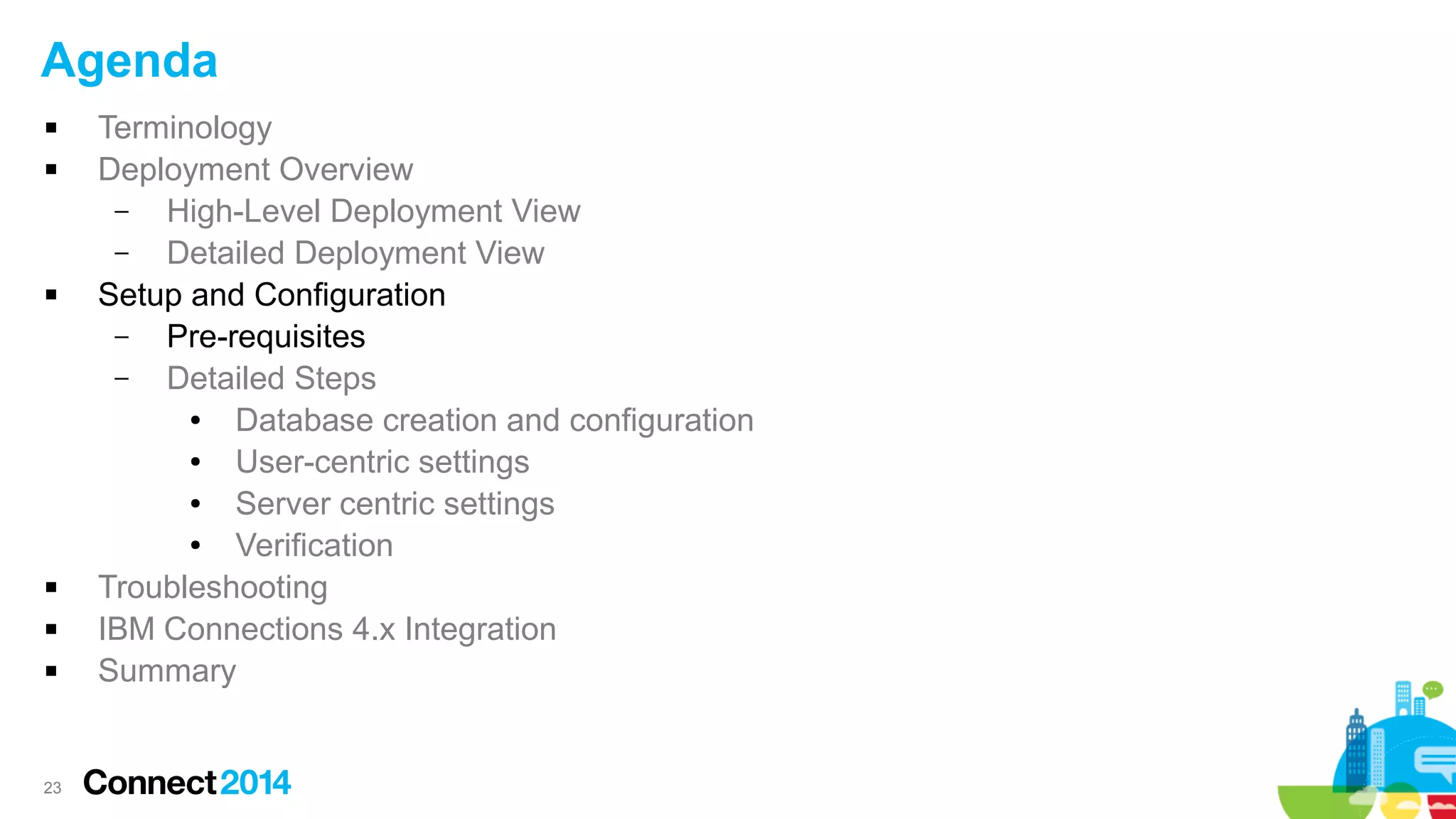 Agenda









23

Terminology
Deployment Overview
–
High-Level Deployment View
–
Detailed Deployment View
Setup and Configuration
–
Pre-requisites
–
Detailed Steps
●
Database creation and configuration
●
User-centric settings
●
Server centric settings
●
Verification
Troubleshooting
IBM Connections 4.x Integration
Summary

 