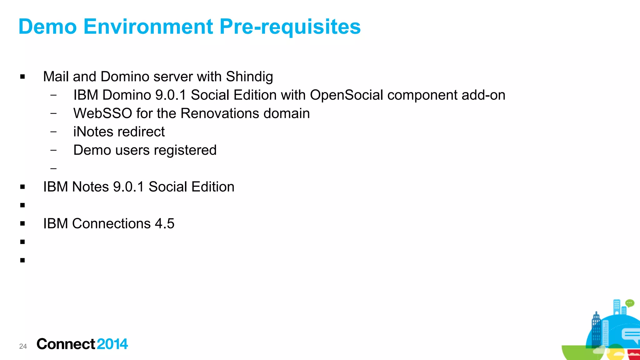 Demo Environment Pre-requisites


Mail and Domino server with Shindig
–
IBM Domino 9.0.1 Social Edition with OpenSocial component add-on
–
WebSSO for the Renovations domain
–
iNotes redirect
–
Demo users registered
–



IBM Notes 9.0.1 Social Edition






24

IBM Connections 4.5

 