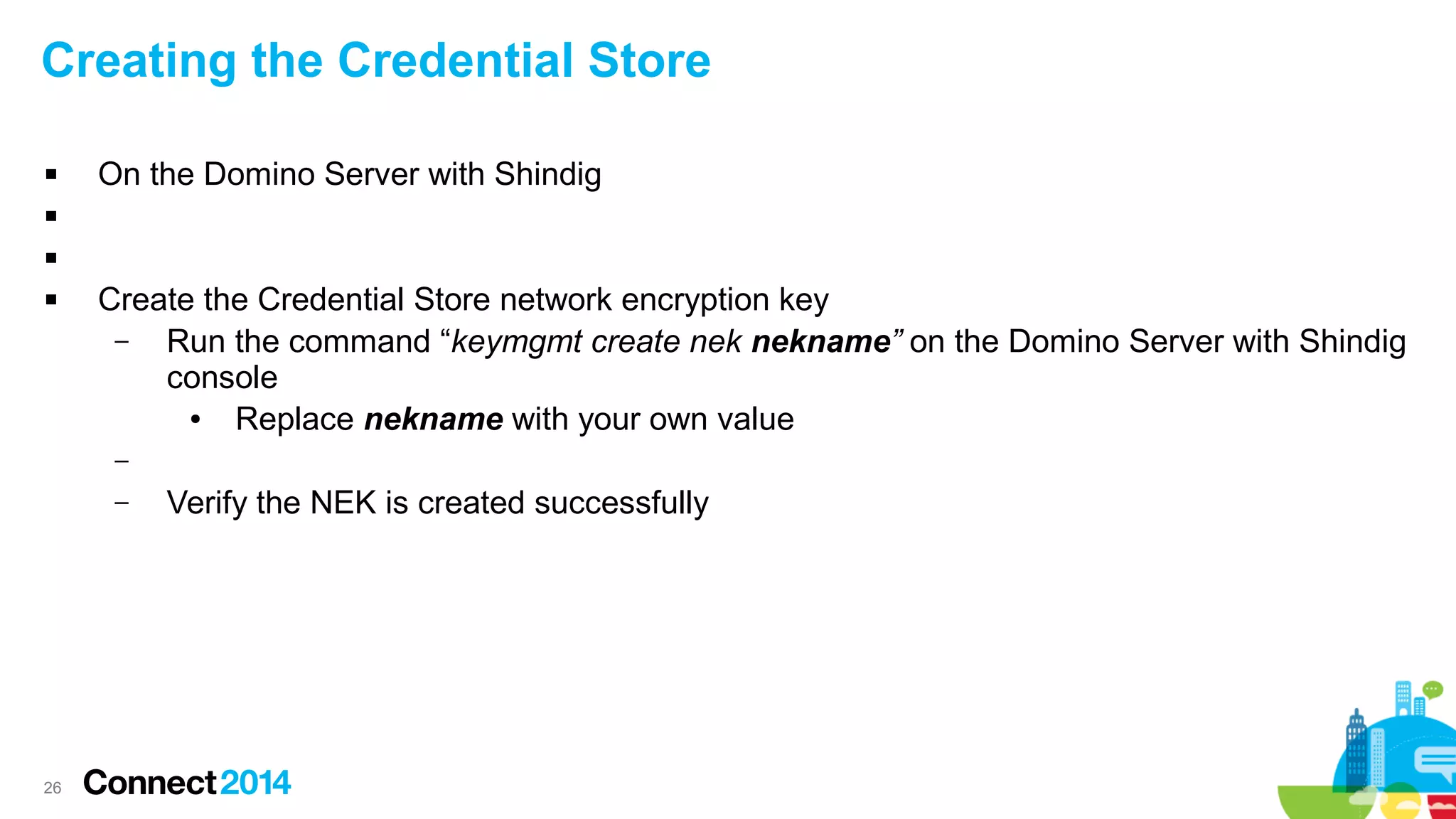 Creating the Credential Store


On the Domino Server with Shindig





Create the Credential Store network encryption key
–
Run the command “keymgmt create nek nekname” on the Domino Server with Shindig
console
●
Replace nekname with your own value
–
–

26

Verify the NEK is created successfully

 