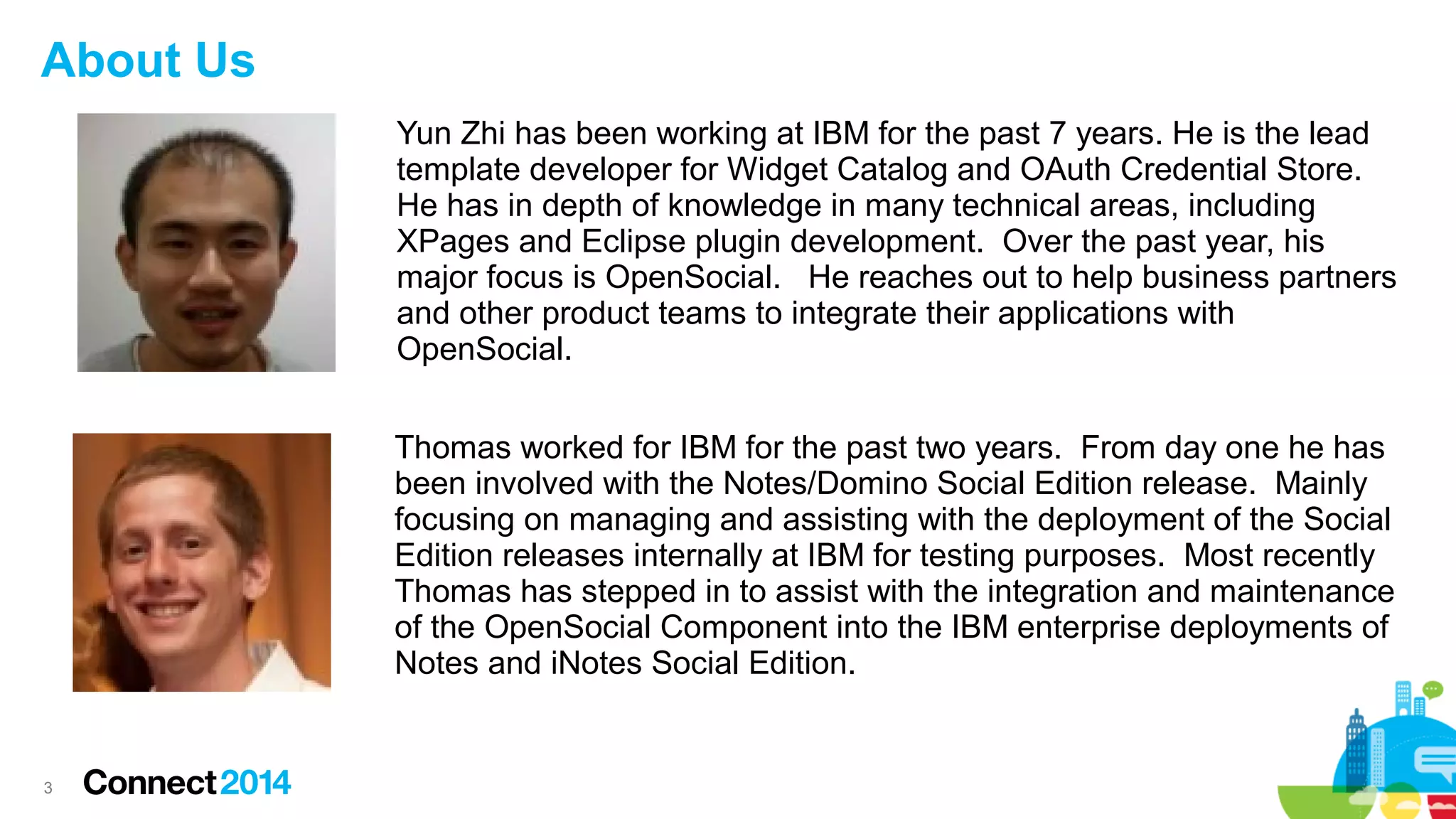 About Us
Yun Zhi has been working at IBM for the past 7 years. He is the lead
template developer for Widget Catalog and OAuth Credential Store.
He has in depth of knowledge in many technical areas, including
XPages and Eclipse plugin development. Over the past year, his
major focus is OpenSocial. He reaches out to help business partners
and other product teams to integrate their applications with
OpenSocial.
Thomas worked for IBM for the past two years. From day one he has
been involved with the Notes/Domino Social Edition release. Mainly
focusing on managing and assisting with the deployment of the Social
Edition releases internally at IBM for testing purposes. Most recently
Thomas has stepped in to assist with the integration and maintenance
of the OpenSocial Component into the IBM enterprise deployments of
Notes and iNotes Social Edition.

3

 