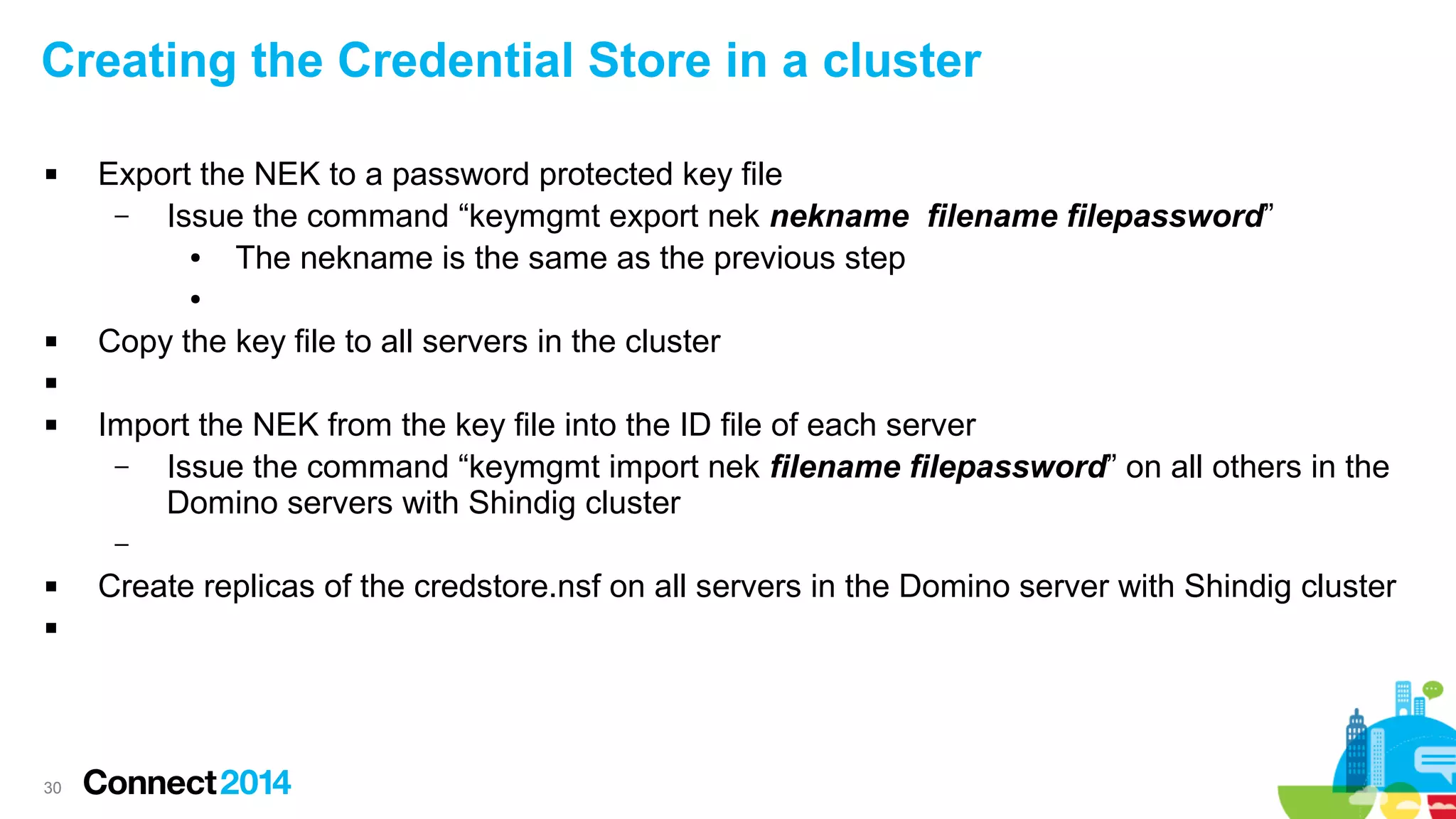 Creating the Credential Store in a cluster


Export the NEK to a password protected key file
–
Issue the command “keymgmt export nek nekname filename filepassword”
●
The nekname is the same as the previous step
●



Copy the key file to all servers in the cluster




Import the NEK from the key file into the ID file of each server
–
Issue the command “keymgmt import nek filename filepassword” on all others in the
Domino servers with Shindig cluster
–




30

Create replicas of the credstore.nsf on all servers in the Domino server with Shindig cluster

 