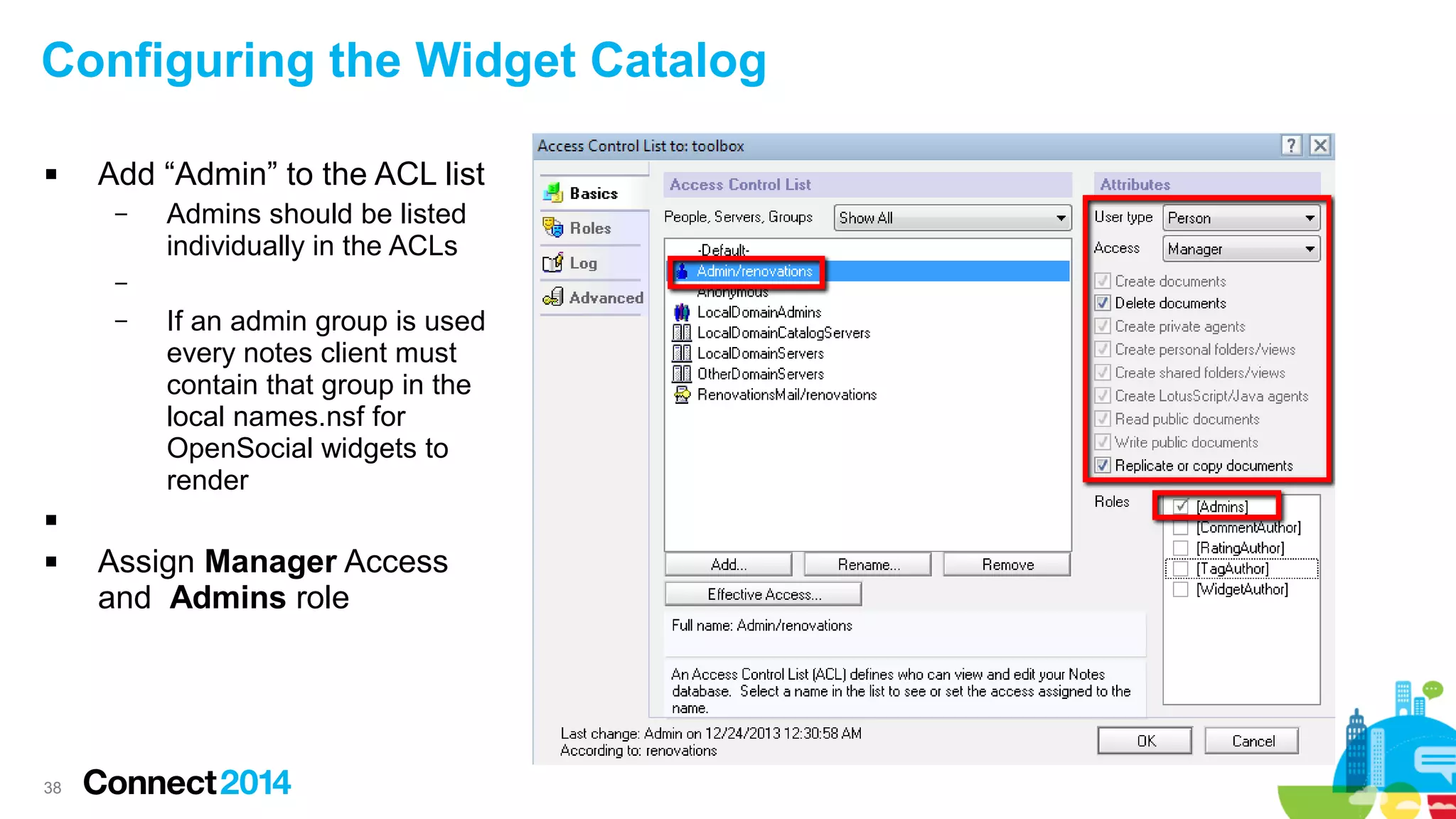 Configuring the Widget Catalog


Add “Admin” to the ACL list
–

Admins should be listed
individually in the ACLs

–
–

If an admin group is used
every notes client must
contain that group in the
local names.nsf for
OpenSocial widgets to
render




38

Assign Manager Access
and Admins role

 