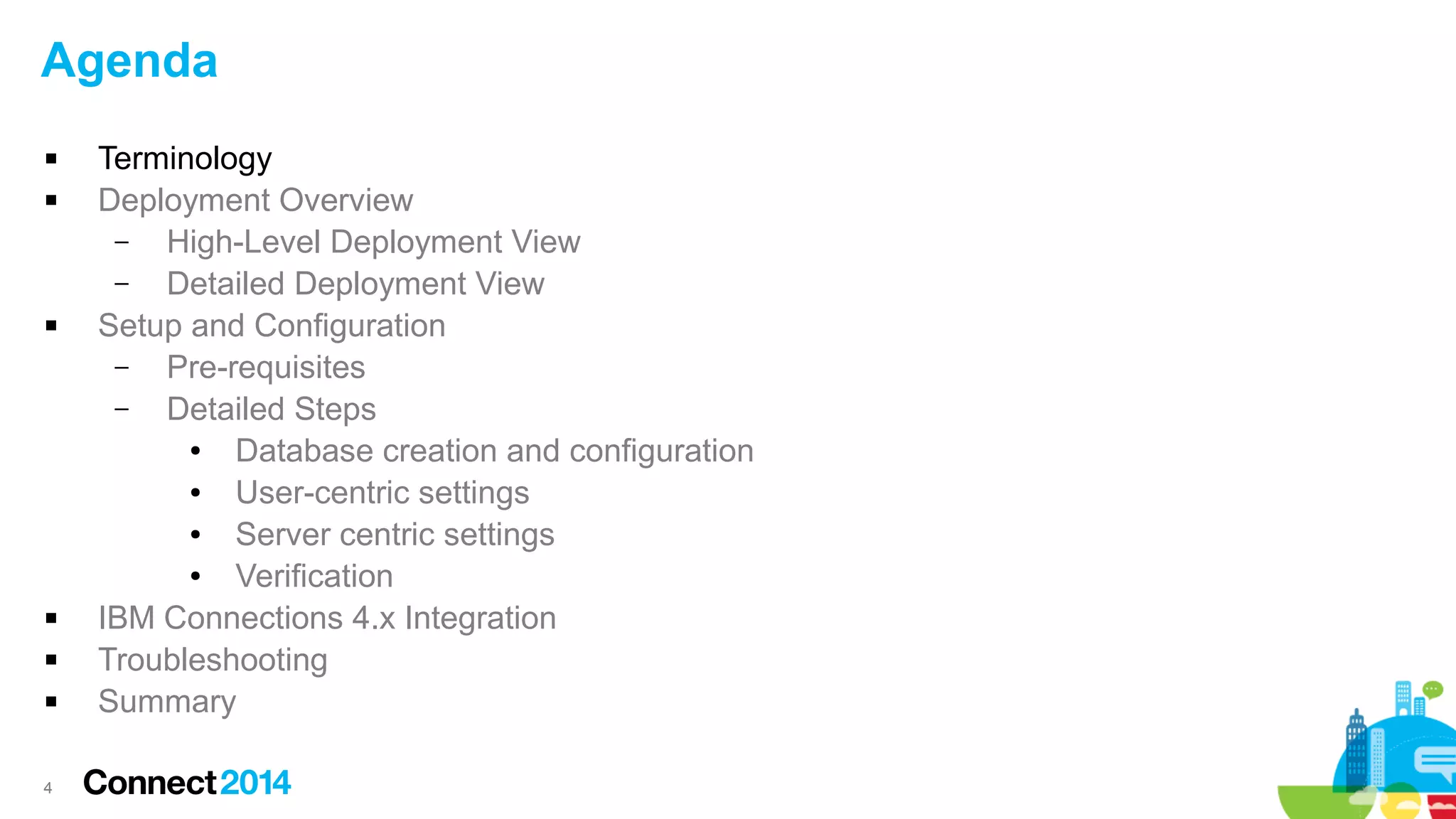 Agenda









4

Terminology
Deployment Overview
–
High-Level Deployment View
–
Detailed Deployment View
Setup and Configuration
–
Pre-requisites
–
Detailed Steps
●
Database creation and configuration
●
User-centric settings
●
Server centric settings
●
Verification
IBM Connections 4.x Integration
Troubleshooting
Summary

 