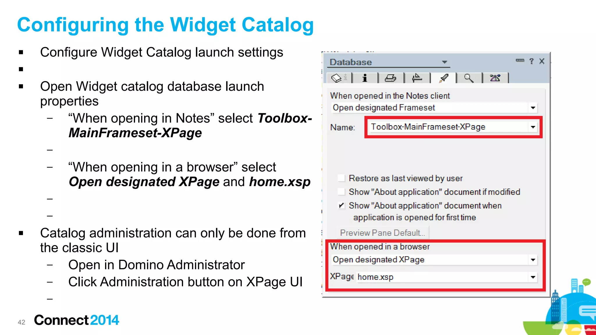 Configuring the Widget Catalog


Configure Widget Catalog launch settings




Open Widget catalog database launch
properties
–
“When opening in Notes” select ToolboxMainFrameset-XPage
–
–

“When opening in a browser” select
Open designated XPage and home.xsp

–
–


Catalog administration can only be done from
the classic UI
–
Open in Domino Administrator
–
Click Administration button on XPage UI
–

42

 