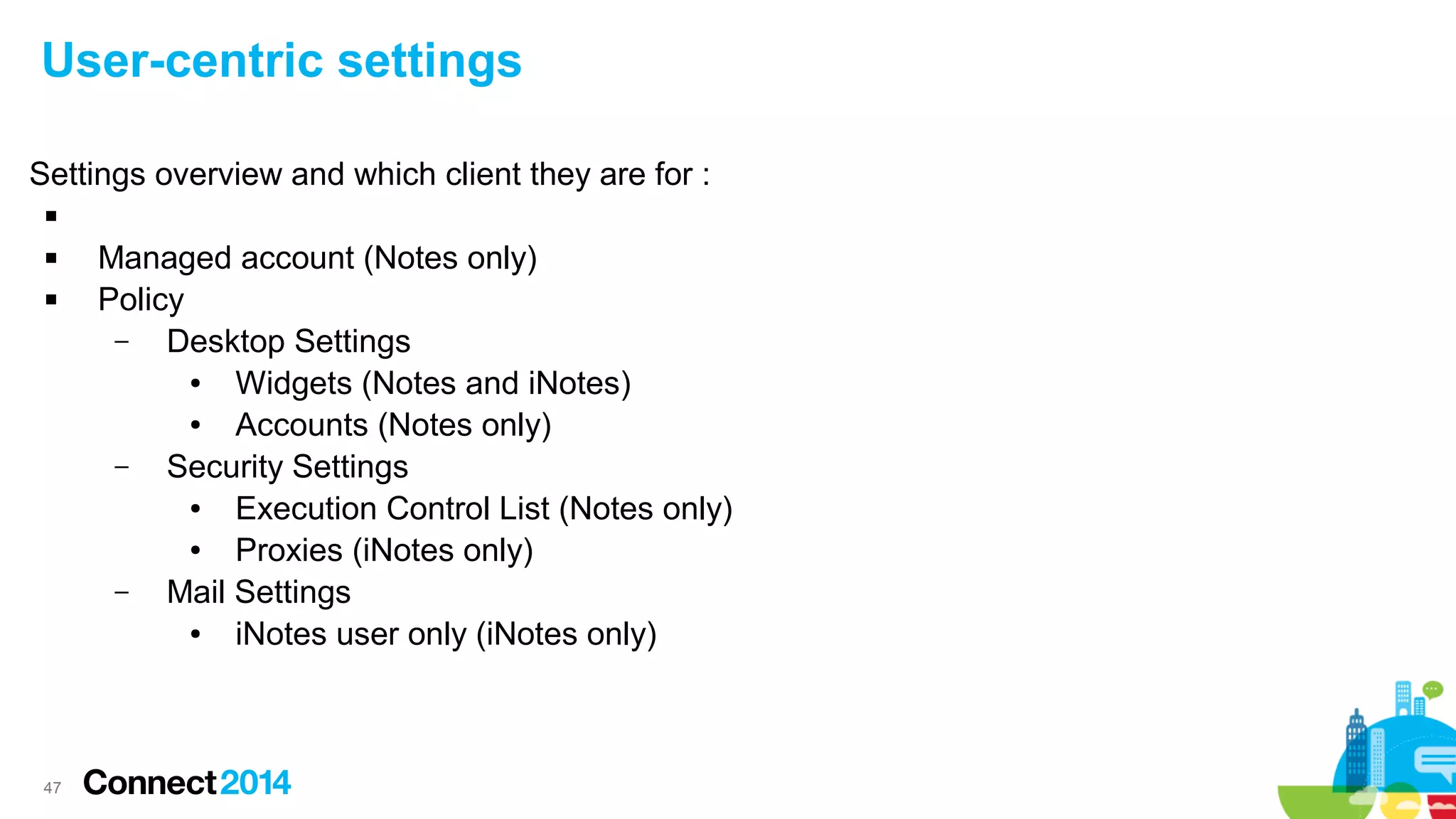 User-centric settings
Settings overview and which client they are for :




47

Managed account (Notes only)
Policy
–
Desktop Settings
●
Widgets (Notes and iNotes)
●
Accounts (Notes only)
–
Security Settings
●
Execution Control List (Notes only)
●
Proxies (iNotes only)
–
Mail Settings
●
iNotes user only (iNotes only)

 