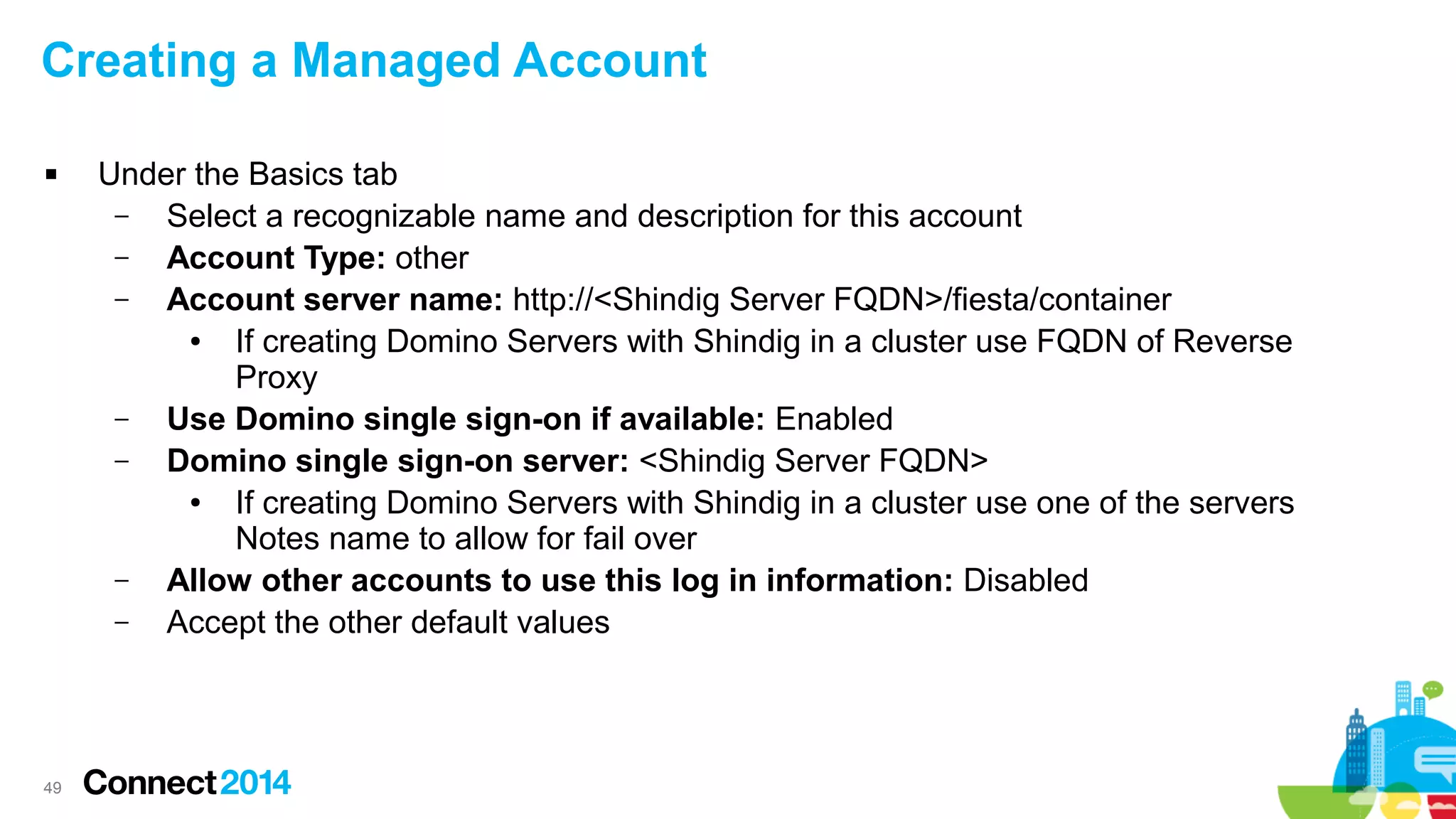 Creating a Managed Account


49

Under the Basics tab
–
Select a recognizable name and description for this account
–
Account Type: other
–
Account server name: http://<Shindig Server FQDN>/fiesta/container
●
If creating Domino Servers with Shindig in a cluster use FQDN of Reverse
Proxy
–
Use Domino single sign-on if available: Enabled
–
Domino single sign-on server: <Shindig Server FQDN>
●
If creating Domino Servers with Shindig in a cluster use one of the servers
Notes name to allow for fail over
–
Allow other accounts to use this log in information: Disabled
–
Accept the other default values

 