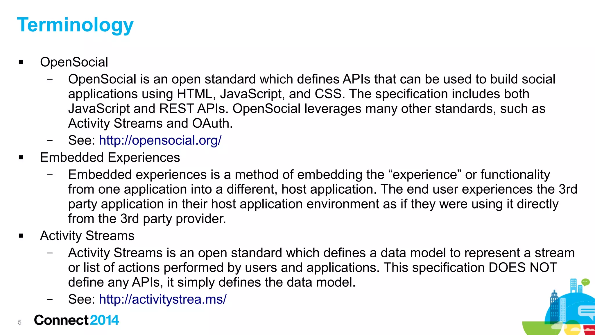Terminology






5

OpenSocial
–
OpenSocial is an open standard which defines APIs that can be used to build social
applications using HTML, JavaScript, and CSS. The specification includes both
JavaScript and REST APIs. OpenSocial leverages many other standards, such as
Activity Streams and OAuth.
–
See: http://opensocial.org/
Embedded Experiences
–
Embedded experiences is a method of embedding the “experience” or functionality
from one application into a different, host application. The end user experiences the 3rd
party application in their host application environment as if they were using it directly
from the 3rd party provider.
Activity Streams
–
Activity Streams is an open standard which defines a data model to represent a stream
or list of actions performed by users and applications. This specification DOES NOT
define any APIs, it simply defines the data model.
–
See: http://activitystrea.ms/

 