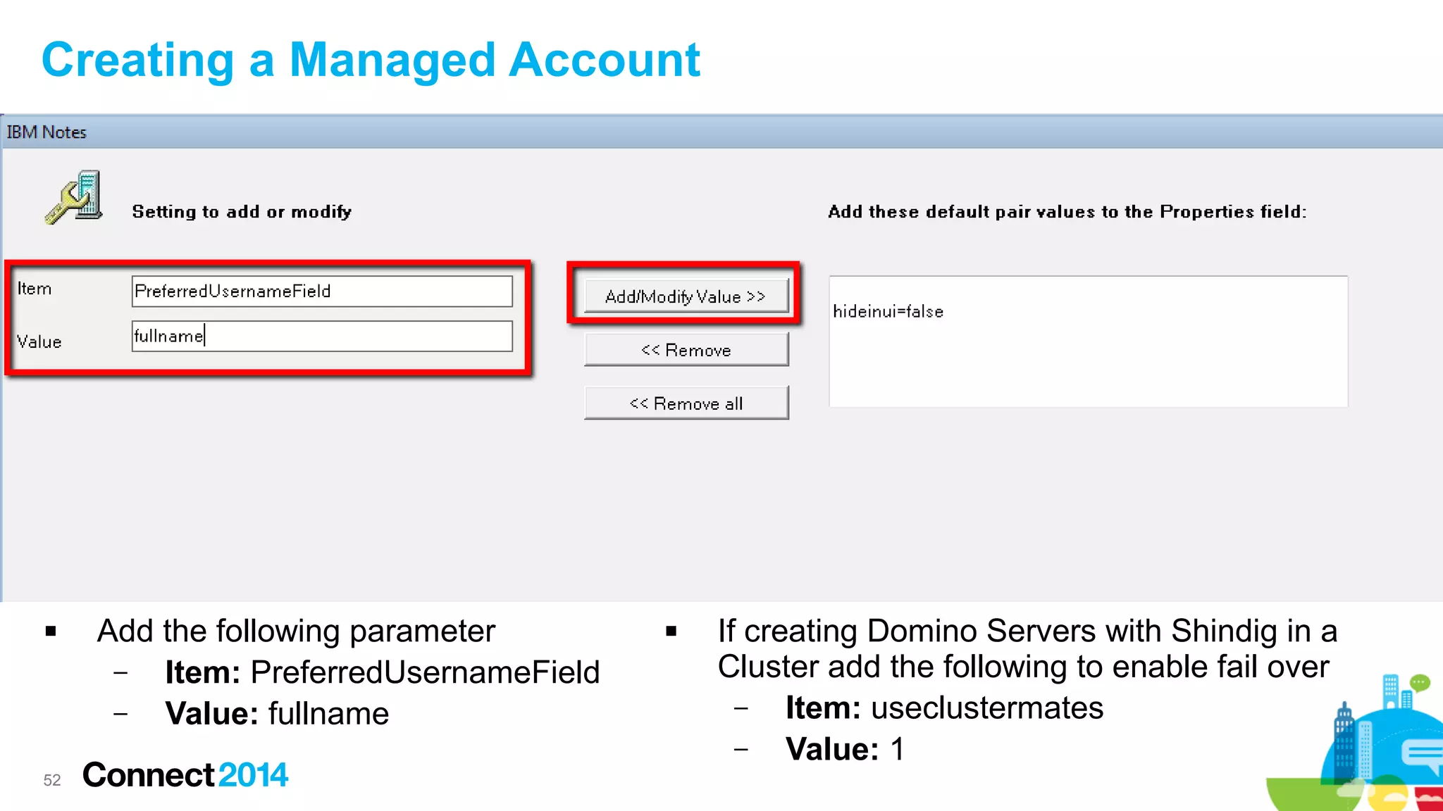 Creating a Managed Account



52

Add the following parameter
–
Item: PreferredUsernameField
–
Value: fullname



If creating Domino Servers with Shindig in a
Cluster add the following to enable fail over
–
Item: useclustermates
–
Value: 1

 