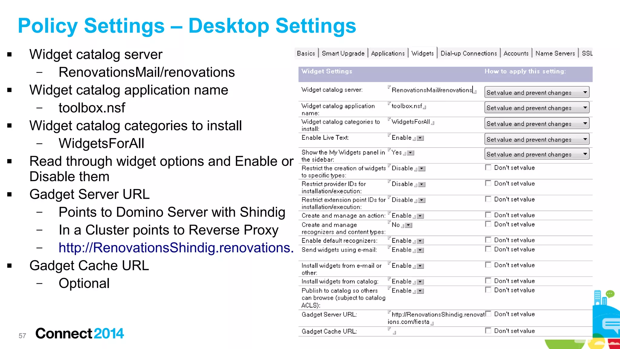 Policy Settings – Desktop Settings
Widget catalog server
–
RenovationsMail/renovations
Widget catalog application name
–
toolbox.nsf
Widget catalog categories to install
–
WidgetsForAll
Read through widget options and Enable or
Disable them
Gadget Server URL
–
Points to Domino Server with Shindig
–
In a Cluster points to Reverse Proxy
–
http://RenovationsShindig.renovations.com/fiesta
Gadget Cache URL
–
Optional













57

 