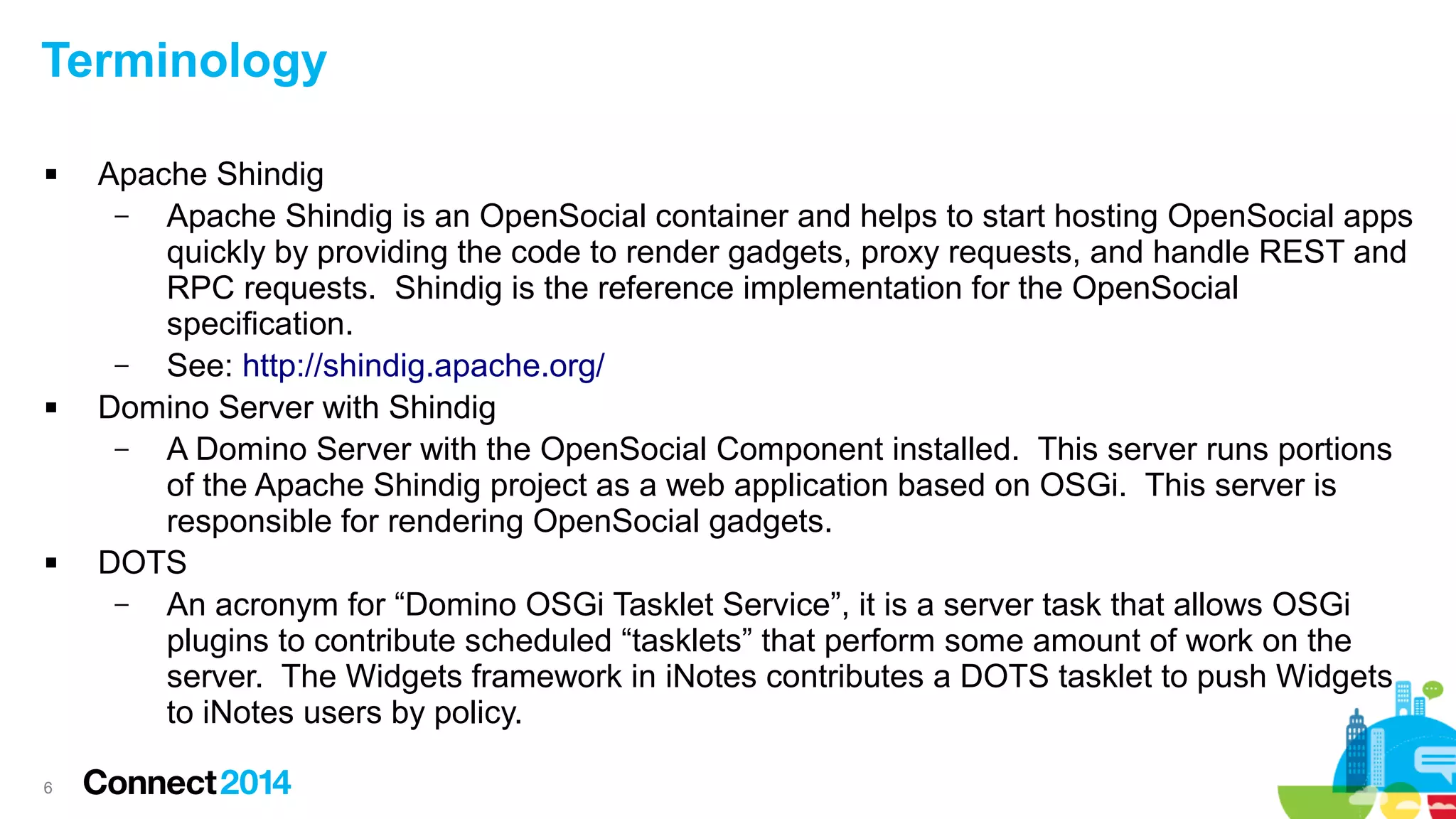 Terminology






6

Apache Shindig
–
Apache Shindig is an OpenSocial container and helps to start hosting OpenSocial apps
quickly by providing the code to render gadgets, proxy requests, and handle REST and
RPC requests. Shindig is the reference implementation for the OpenSocial
specification.
–
See: http://shindig.apache.org/
Domino Server with Shindig
–
A Domino Server with the OpenSocial Component installed. This server runs portions
of the Apache Shindig project as a web application based on OSGi. This server is
responsible for rendering OpenSocial gadgets.
DOTS
–
An acronym for “Domino OSGi Tasklet Service”, it is a server task that allows OSGi
plugins to contribute scheduled “tasklets” that perform some amount of work on the
server. The Widgets framework in iNotes contributes a DOTS tasklet to push Widgets
to iNotes users by policy.

 