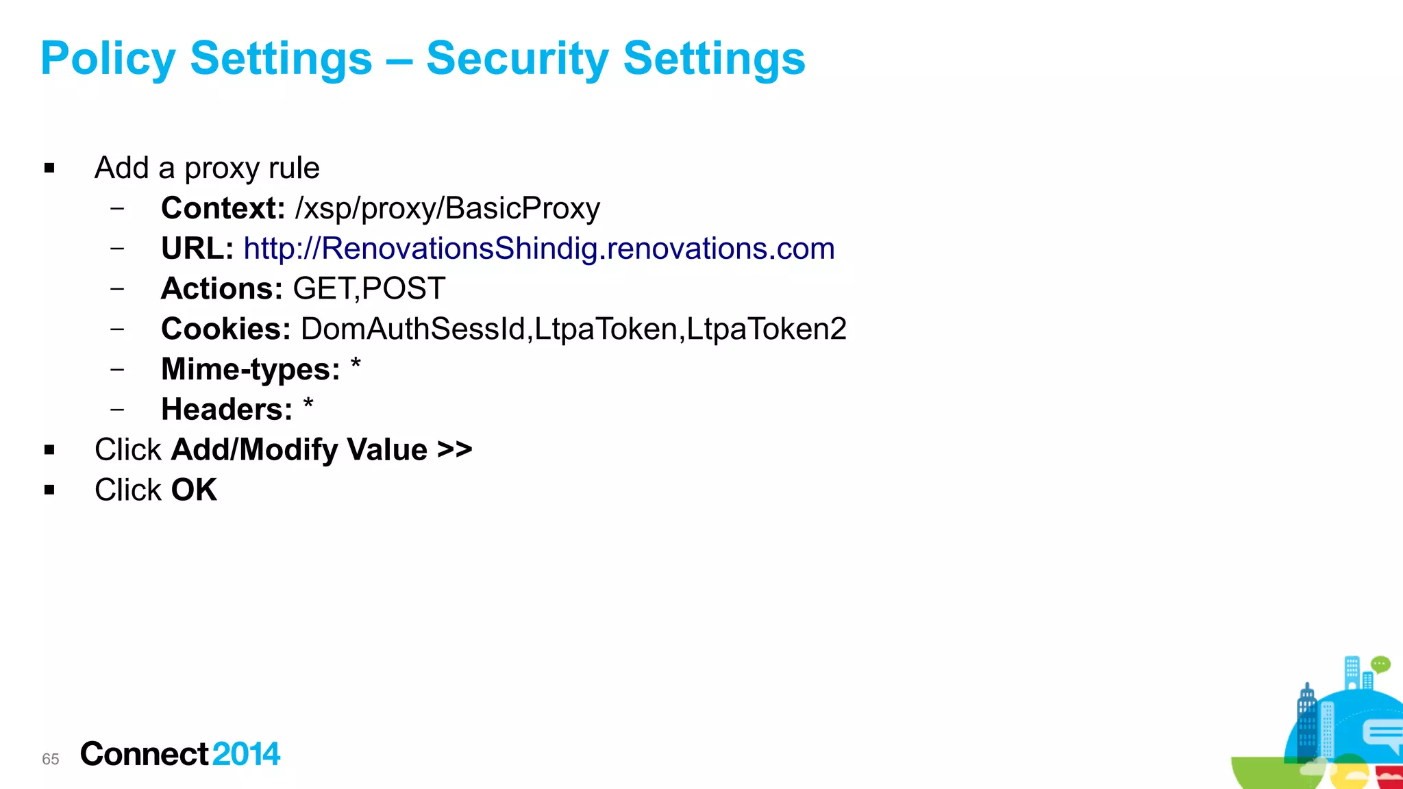 Policy Settings – Security Settings





65

Add a proxy rule
–
Context: /xsp/proxy/BasicProxy
–
URL: http://RenovationsShindig.renovations.com
–
Actions: GET,POST
–
Cookies: DomAuthSessId,LtpaToken,LtpaToken2
–
Mime-types: *
–
Headers: *
Click Add/Modify Value >>
Click OK

 