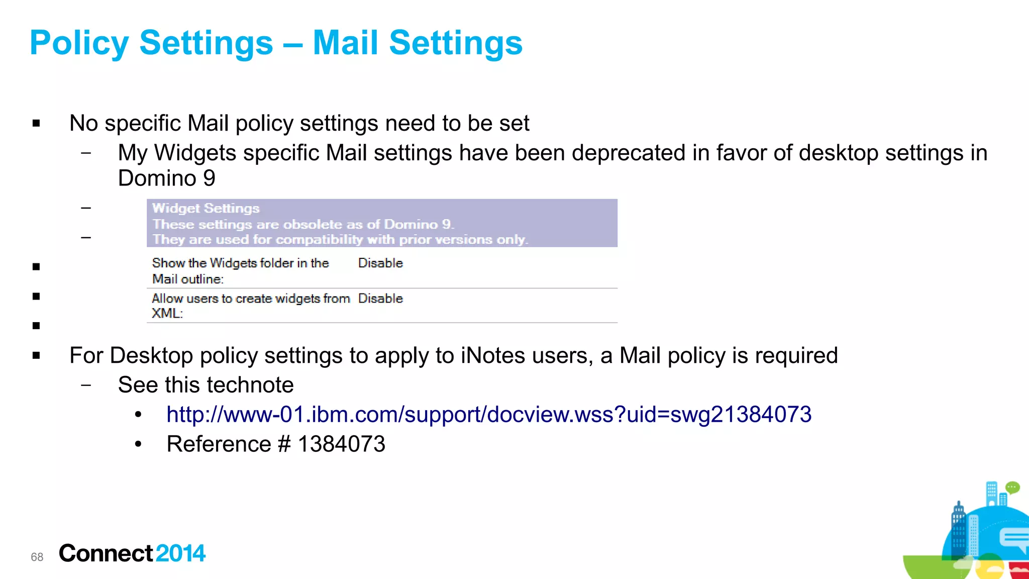 Policy Settings – Mail Settings


No specific Mail policy settings need to be set
–
My Widgets specific Mail settings have been deprecated in favor of desktop settings in
Domino 9
–
–






68

For Desktop policy settings to apply to iNotes users, a Mail policy is required
–
See this technote
●
http://www-01.ibm.com/support/docview.wss?uid=swg21384073
●
Reference # 1384073

 