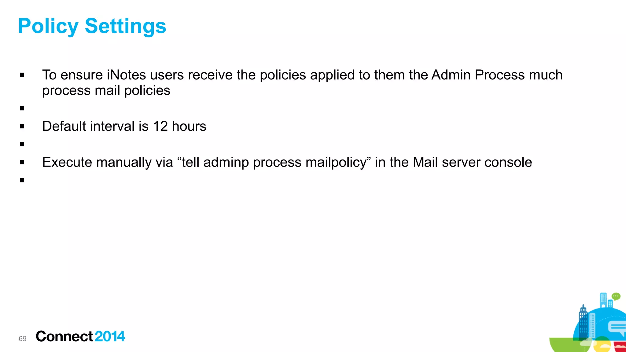 Policy Settings


To ensure iNotes users receive the policies applied to them the Admin Process much
process mail policies




Default interval is 12 hours





69

Execute manually via “tell adminp process mailpolicy” in the Mail server console

 