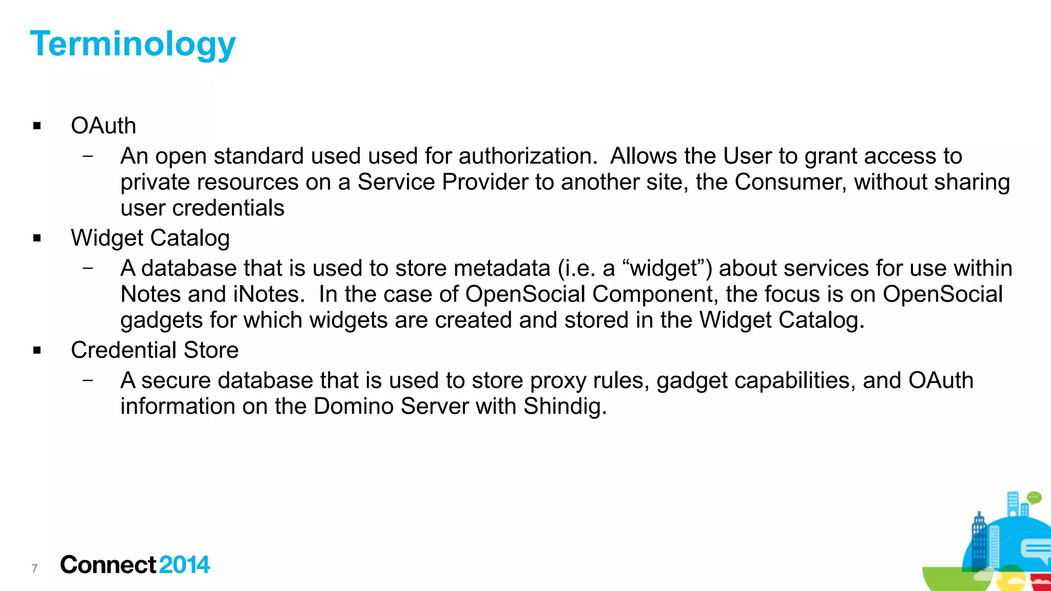 Terminology






7

OAuth
–
An open standard used used for authorization. Allows the User to grant access to
private resources on a Service Provider to another site, the Consumer, without sharing
user credentials
Widget Catalog
–
A database that is used to store metadata (i.e. a “widget”) about services for use within
Notes and iNotes. In the case of OpenSocial Component, the focus is on OpenSocial
gadgets for which widgets are created and stored in the Widget Catalog.
Credential Store
–
A secure database that is used to store proxy rules, gadget capabilities, and OAuth
information on the Domino Server with Shindig.

 