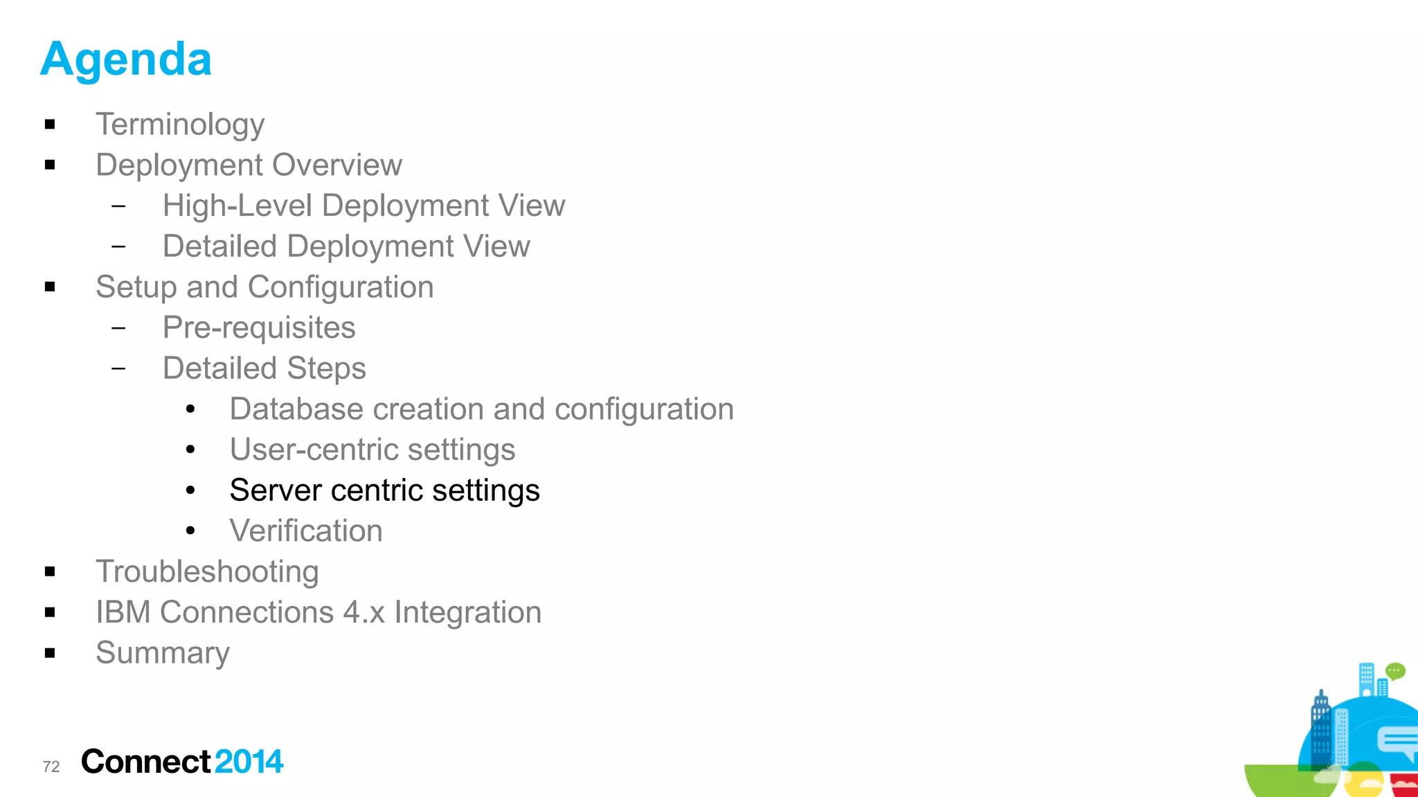 Agenda









72

Terminology
Deployment Overview
–
High-Level Deployment View
–
Detailed Deployment View
Setup and Configuration
–
Pre-requisites
–
Detailed Steps
●
Database creation and configuration
●
User-centric settings
●
Server centric settings
●
Verification
Troubleshooting
IBM Connections 4.x Integration
Summary

 