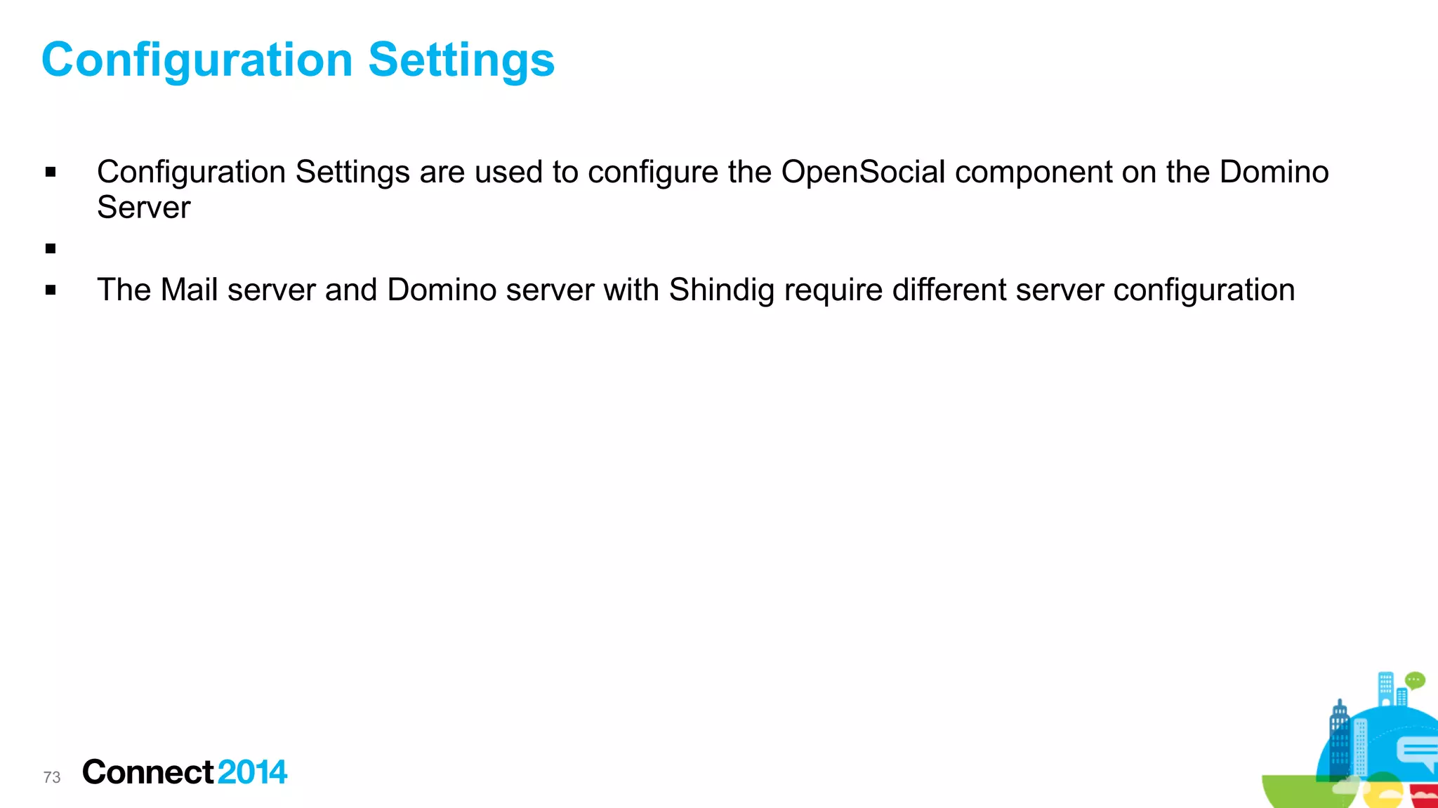 Configuration Settings


Configuration Settings are used to configure the OpenSocial component on the Domino
Server




73

The Mail server and Domino server with Shindig require different server configuration

 