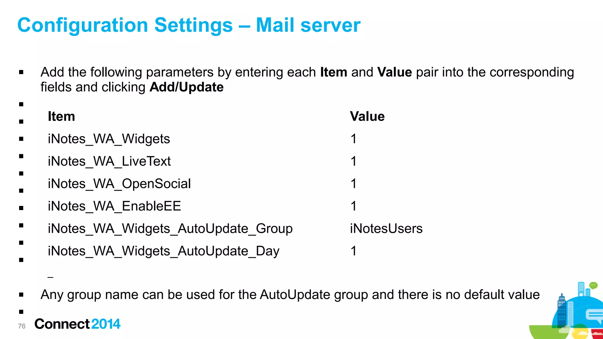 Configuration Settings – Mail server


Add the following parameters by entering each Item and Value pair into the corresponding
fields and clicking Add/Update



Item

Value

iNotes_WA_Widgets

1

iNotes_WA_LiveText

1



iNotes_WA_OpenSocial

1



iNotes_WA_EnableEE

1



iNotes_WA_Widgets_AutoUpdate_Group

iNotesUsers

iNotes_WA_Widgets_AutoUpdate_Day

1









–


76

Any group name can be used for the AutoUpdate group and there is no default value

 